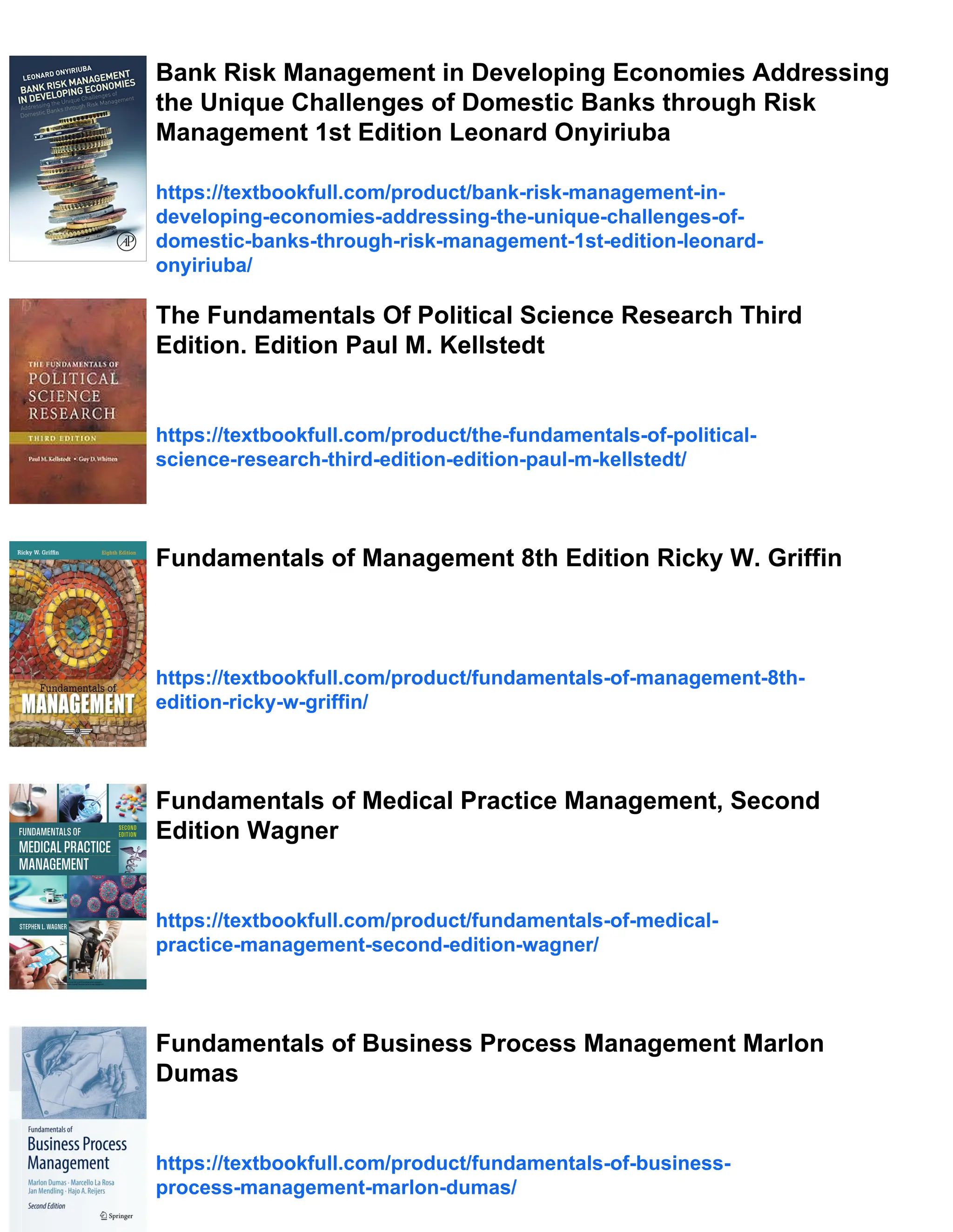 Bank Risk Management in Developing Economies Addressing
the Unique Challenges of Domestic Banks through Risk
Management 1st Edition Leonard Onyiriuba
https://textbookfull.com/product/bank-risk-management-in-
developing-economies-addressing-the-unique-challenges-of-
domestic-banks-through-risk-management-1st-edition-leonard-
onyiriuba/
The Fundamentals Of Political Science Research Third
Edition. Edition Paul M. Kellstedt
https://textbookfull.com/product/the-fundamentals-of-political-
science-research-third-edition-edition-paul-m-kellstedt/
Fundamentals of Management 8th Edition Ricky W. Griffin
https://textbookfull.com/product/fundamentals-of-management-8th-
edition-ricky-w-griffin/
Fundamentals of Medical Practice Management, Second
Edition Wagner
https://textbookfull.com/product/fundamentals-of-medical-
practice-management-second-edition-wagner/
Fundamentals of Business Process Management Marlon
Dumas
https://textbookfull.com/product/fundamentals-of-business-
process-management-marlon-dumas/
 