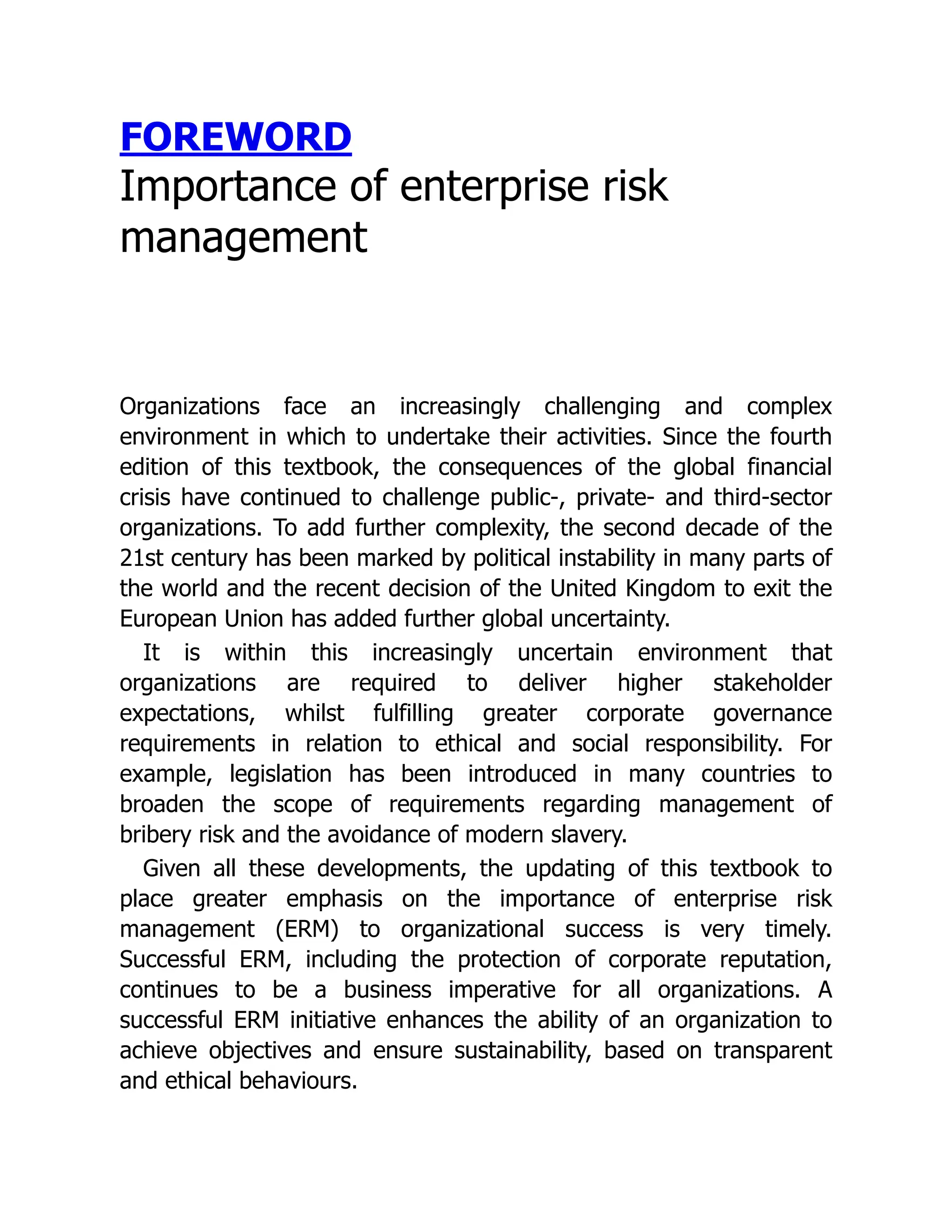 FOREWORD
Importance of enterprise risk
management
Organizations face an increasingly challenging and complex
environment in which to undertake their activities. Since the fourth
edition of this textbook, the consequences of the global financial
crisis have continued to challenge public-, private- and third-sector
organizations. To add further complexity, the second decade of the
21st century has been marked by political instability in many parts of
the world and the recent decision of the United Kingdom to exit the
European Union has added further global uncertainty.
It is within this increasingly uncertain environment that
organizations are required to deliver higher stakeholder
expectations, whilst fulfilling greater corporate governance
requirements in relation to ethical and social responsibility. For
example, legislation has been introduced in many countries to
broaden the scope of requirements regarding management of
bribery risk and the avoidance of modern slavery.
Given all these developments, the updating of this textbook to
place greater emphasis on the importance of enterprise risk
management (ERM) to organizational success is very timely.
Successful ERM, including the protection of corporate reputation,
continues to be a business imperative for all organizations. A
successful ERM initiative enhances the ability of an organization to
achieve objectives and ensure sustainability, based on transparent
and ethical behaviours.
 
