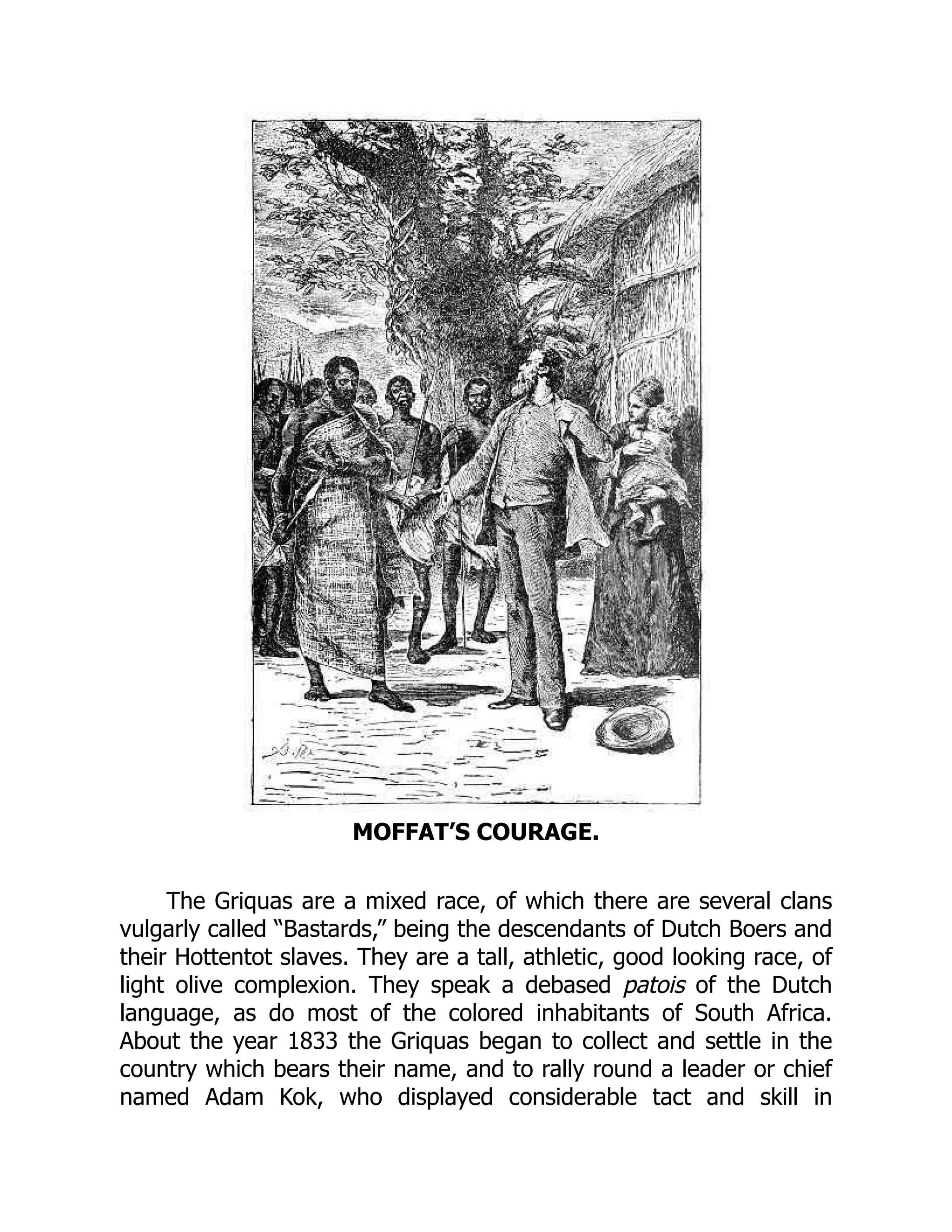 MOFFAT’S COURAGE.
The Griquas are a mixed race, of which there are several clans
vulgarly called “Bastards,” being the descendants of Dutch Boers and
their Hottentot slaves. They are a tall, athletic, good looking race, of
light olive complexion. They speak a debased patois of the Dutch
language, as do most of the colored inhabitants of South Africa.
About the year 1833 the Griquas began to collect and settle in the
country which bears their name, and to rally round a leader or chief
named Adam Kok, who displayed considerable tact and skill in
 