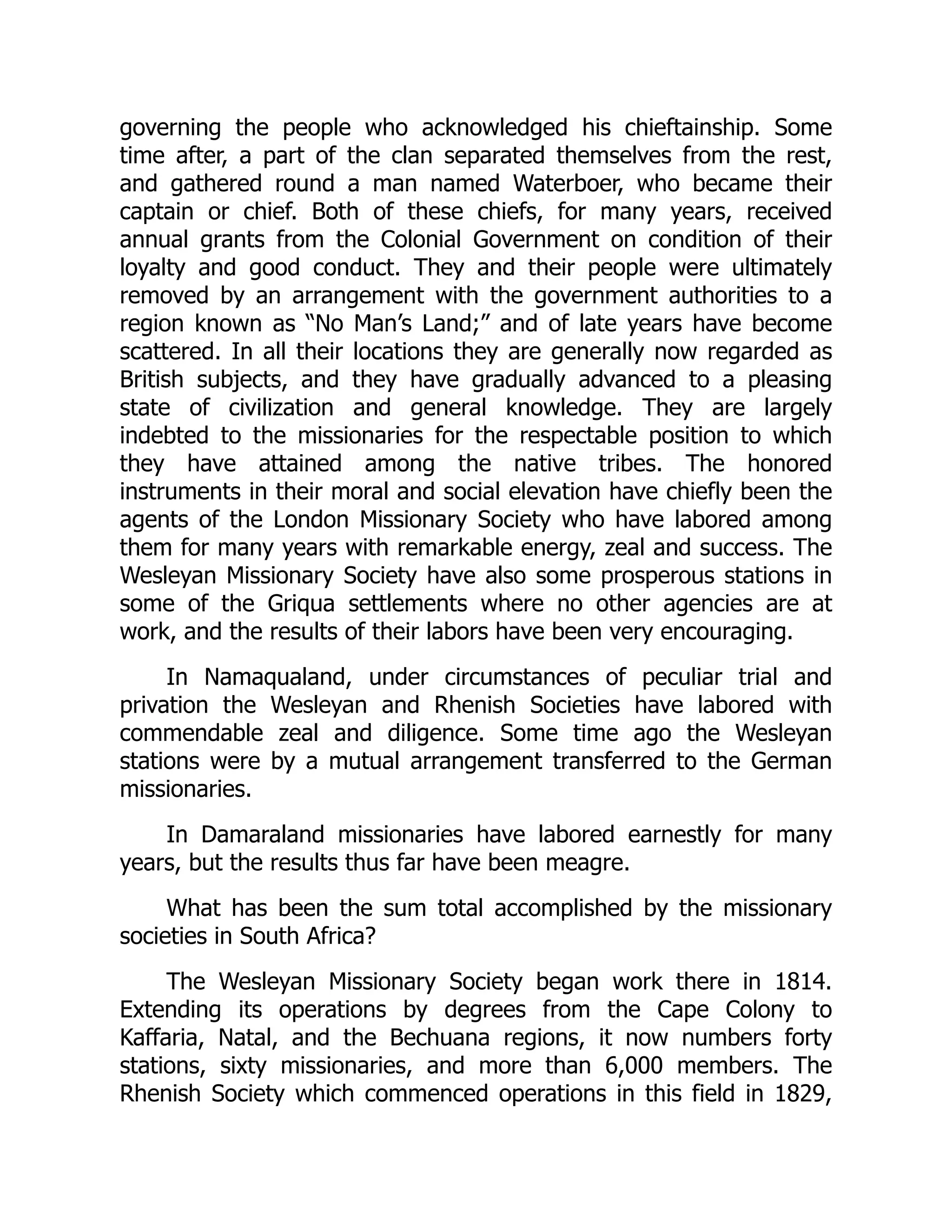 governing the people who acknowledged his chieftainship. Some
time after, a part of the clan separated themselves from the rest,
and gathered round a man named Waterboer, who became their
captain or chief. Both of these chiefs, for many years, received
annual grants from the Colonial Government on condition of their
loyalty and good conduct. They and their people were ultimately
removed by an arrangement with the government authorities to a
region known as “No Man’s Land;” and of late years have become
scattered. In all their locations they are generally now regarded as
British subjects, and they have gradually advanced to a pleasing
state of civilization and general knowledge. They are largely
indebted to the missionaries for the respectable position to which
they have attained among the native tribes. The honored
instruments in their moral and social elevation have chiefly been the
agents of the London Missionary Society who have labored among
them for many years with remarkable energy, zeal and success. The
Wesleyan Missionary Society have also some prosperous stations in
some of the Griqua settlements where no other agencies are at
work, and the results of their labors have been very encouraging.
In Namaqualand, under circumstances of peculiar trial and
privation the Wesleyan and Rhenish Societies have labored with
commendable zeal and diligence. Some time ago the Wesleyan
stations were by a mutual arrangement transferred to the German
missionaries.
In Damaraland missionaries have labored earnestly for many
years, but the results thus far have been meagre.
What has been the sum total accomplished by the missionary
societies in South Africa?
The Wesleyan Missionary Society began work there in 1814.
Extending its operations by degrees from the Cape Colony to
Kaffaria, Natal, and the Bechuana regions, it now numbers forty
stations, sixty missionaries, and more than 6,000 members. The
Rhenish Society which commenced operations in this field in 1829,
 