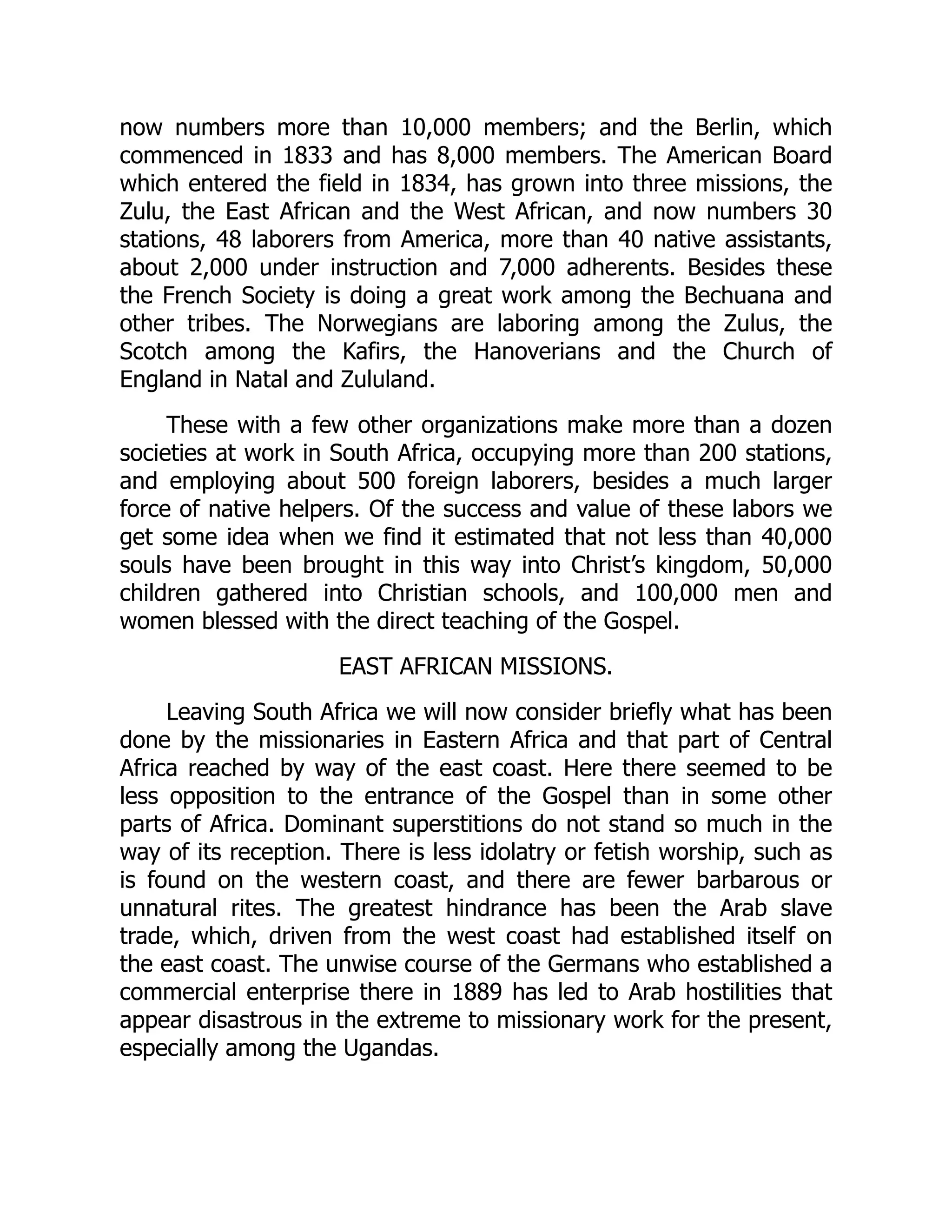 now numbers more than 10,000 members; and the Berlin, which
commenced in 1833 and has 8,000 members. The American Board
which entered the field in 1834, has grown into three missions, the
Zulu, the East African and the West African, and now numbers 30
stations, 48 laborers from America, more than 40 native assistants,
about 2,000 under instruction and 7,000 adherents. Besides these
the French Society is doing a great work among the Bechuana and
other tribes. The Norwegians are laboring among the Zulus, the
Scotch among the Kafirs, the Hanoverians and the Church of
England in Natal and Zululand.
These with a few other organizations make more than a dozen
societies at work in South Africa, occupying more than 200 stations,
and employing about 500 foreign laborers, besides a much larger
force of native helpers. Of the success and value of these labors we
get some idea when we find it estimated that not less than 40,000
souls have been brought in this way into Christ’s kingdom, 50,000
children gathered into Christian schools, and 100,000 men and
women blessed with the direct teaching of the Gospel.
EAST AFRICAN MISSIONS.
Leaving South Africa we will now consider briefly what has been
done by the missionaries in Eastern Africa and that part of Central
Africa reached by way of the east coast. Here there seemed to be
less opposition to the entrance of the Gospel than in some other
parts of Africa. Dominant superstitions do not stand so much in the
way of its reception. There is less idolatry or fetish worship, such as
is found on the western coast, and there are fewer barbarous or
unnatural rites. The greatest hindrance has been the Arab slave
trade, which, driven from the west coast had established itself on
the east coast. The unwise course of the Germans who established a
commercial enterprise there in 1889 has led to Arab hostilities that
appear disastrous in the extreme to missionary work for the present,
especially among the Ugandas.
 