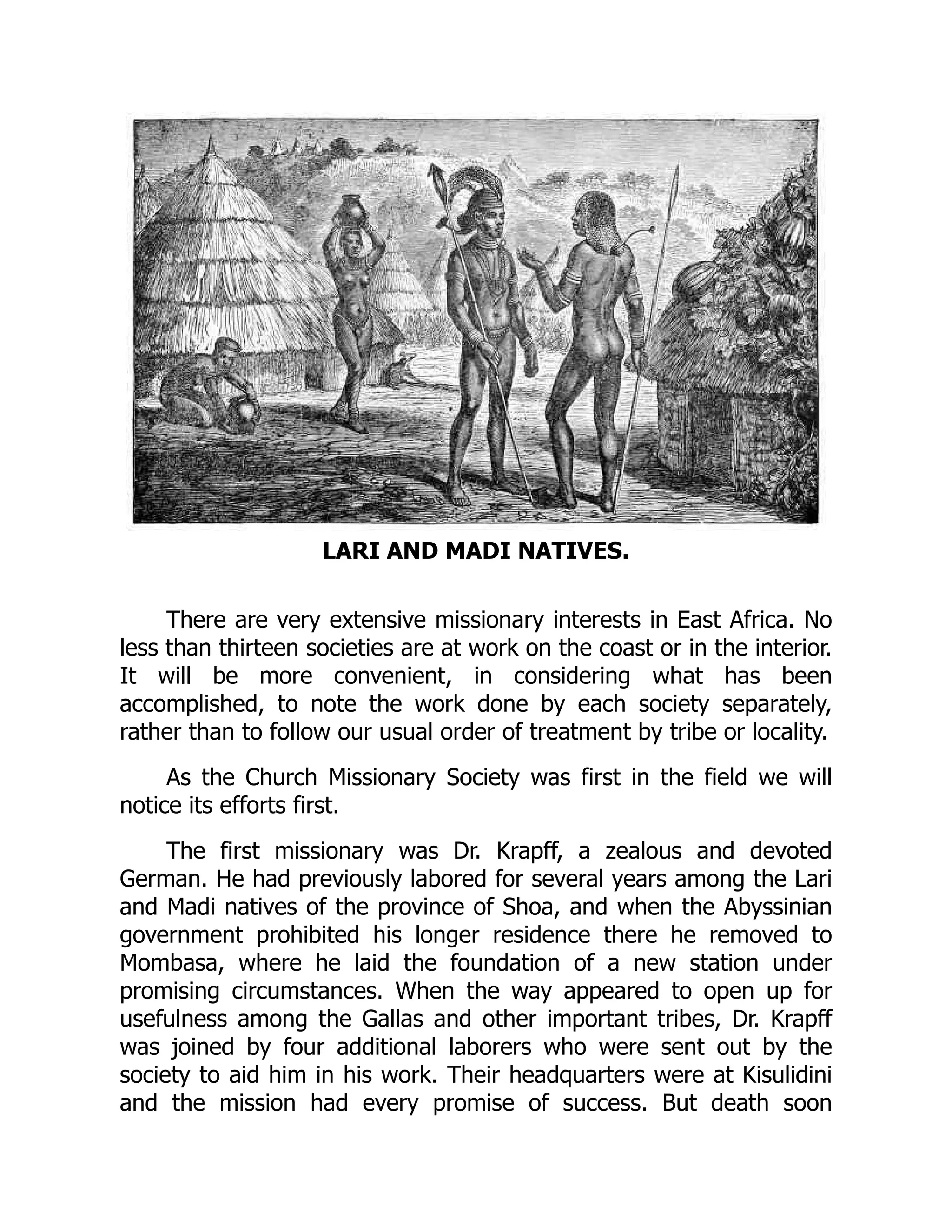 LARI AND MADI NATIVES.
There are very extensive missionary interests in East Africa. No
less than thirteen societies are at work on the coast or in the interior.
It will be more convenient, in considering what has been
accomplished, to note the work done by each society separately,
rather than to follow our usual order of treatment by tribe or locality.
As the Church Missionary Society was first in the field we will
notice its efforts first.
The first missionary was Dr. Krapff, a zealous and devoted
German. He had previously labored for several years among the Lari
and Madi natives of the province of Shoa, and when the Abyssinian
government prohibited his longer residence there he removed to
Mombasa, where he laid the foundation of a new station under
promising circumstances. When the way appeared to open up for
usefulness among the Gallas and other important tribes, Dr. Krapff
was joined by four additional laborers who were sent out by the
society to aid him in his work. Their headquarters were at Kisulidini
and the mission had every promise of success. But death soon
 