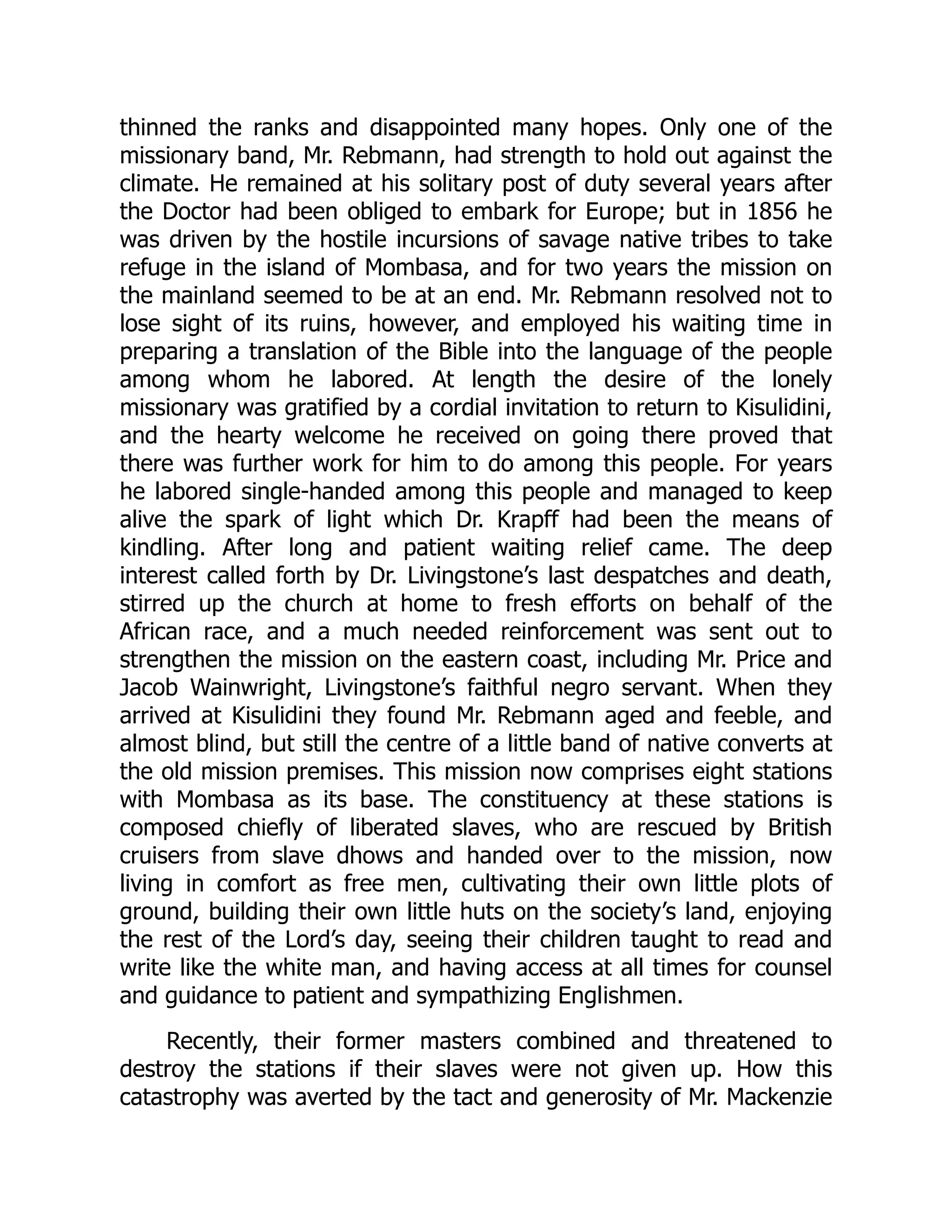 thinned the ranks and disappointed many hopes. Only one of the
missionary band, Mr. Rebmann, had strength to hold out against the
climate. He remained at his solitary post of duty several years after
the Doctor had been obliged to embark for Europe; but in 1856 he
was driven by the hostile incursions of savage native tribes to take
refuge in the island of Mombasa, and for two years the mission on
the mainland seemed to be at an end. Mr. Rebmann resolved not to
lose sight of its ruins, however, and employed his waiting time in
preparing a translation of the Bible into the language of the people
among whom he labored. At length the desire of the lonely
missionary was gratified by a cordial invitation to return to Kisulidini,
and the hearty welcome he received on going there proved that
there was further work for him to do among this people. For years
he labored single-handed among this people and managed to keep
alive the spark of light which Dr. Krapff had been the means of
kindling. After long and patient waiting relief came. The deep
interest called forth by Dr. Livingstone’s last despatches and death,
stirred up the church at home to fresh efforts on behalf of the
African race, and a much needed reinforcement was sent out to
strengthen the mission on the eastern coast, including Mr. Price and
Jacob Wainwright, Livingstone’s faithful negro servant. When they
arrived at Kisulidini they found Mr. Rebmann aged and feeble, and
almost blind, but still the centre of a little band of native converts at
the old mission premises. This mission now comprises eight stations
with Mombasa as its base. The constituency at these stations is
composed chiefly of liberated slaves, who are rescued by British
cruisers from slave dhows and handed over to the mission, now
living in comfort as free men, cultivating their own little plots of
ground, building their own little huts on the society’s land, enjoying
the rest of the Lord’s day, seeing their children taught to read and
write like the white man, and having access at all times for counsel
and guidance to patient and sympathizing Englishmen.
Recently, their former masters combined and threatened to
destroy the stations if their slaves were not given up. How this
catastrophy was averted by the tact and generosity of Mr. Mackenzie
 