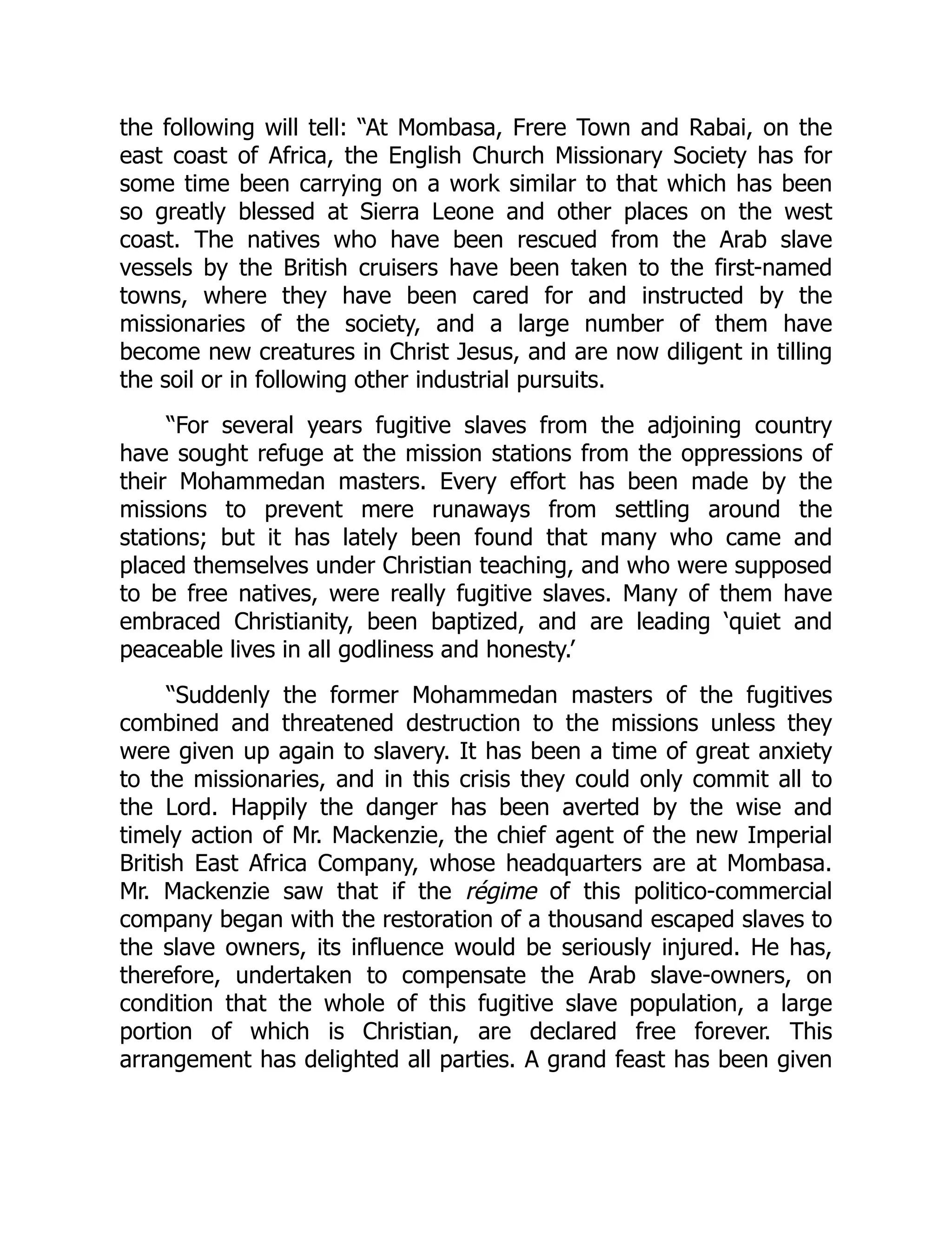 the following will tell: “At Mombasa, Frere Town and Rabai, on the
east coast of Africa, the English Church Missionary Society has for
some time been carrying on a work similar to that which has been
so greatly blessed at Sierra Leone and other places on the west
coast. The natives who have been rescued from the Arab slave
vessels by the British cruisers have been taken to the first-named
towns, where they have been cared for and instructed by the
missionaries of the society, and a large number of them have
become new creatures in Christ Jesus, and are now diligent in tilling
the soil or in following other industrial pursuits.
“For several years fugitive slaves from the adjoining country
have sought refuge at the mission stations from the oppressions of
their Mohammedan masters. Every effort has been made by the
missions to prevent mere runaways from settling around the
stations; but it has lately been found that many who came and
placed themselves under Christian teaching, and who were supposed
to be free natives, were really fugitive slaves. Many of them have
embraced Christianity, been baptized, and are leading ‘quiet and
peaceable lives in all godliness and honesty.’
“Suddenly the former Mohammedan masters of the fugitives
combined and threatened destruction to the missions unless they
were given up again to slavery. It has been a time of great anxiety
to the missionaries, and in this crisis they could only commit all to
the Lord. Happily the danger has been averted by the wise and
timely action of Mr. Mackenzie, the chief agent of the new Imperial
British East Africa Company, whose headquarters are at Mombasa.
Mr. Mackenzie saw that if the régime of this politico-commercial
company began with the restoration of a thousand escaped slaves to
the slave owners, its influence would be seriously injured. He has,
therefore, undertaken to compensate the Arab slave-owners, on
condition that the whole of this fugitive slave population, a large
portion of which is Christian, are declared free forever. This
arrangement has delighted all parties. A grand feast has been given
 