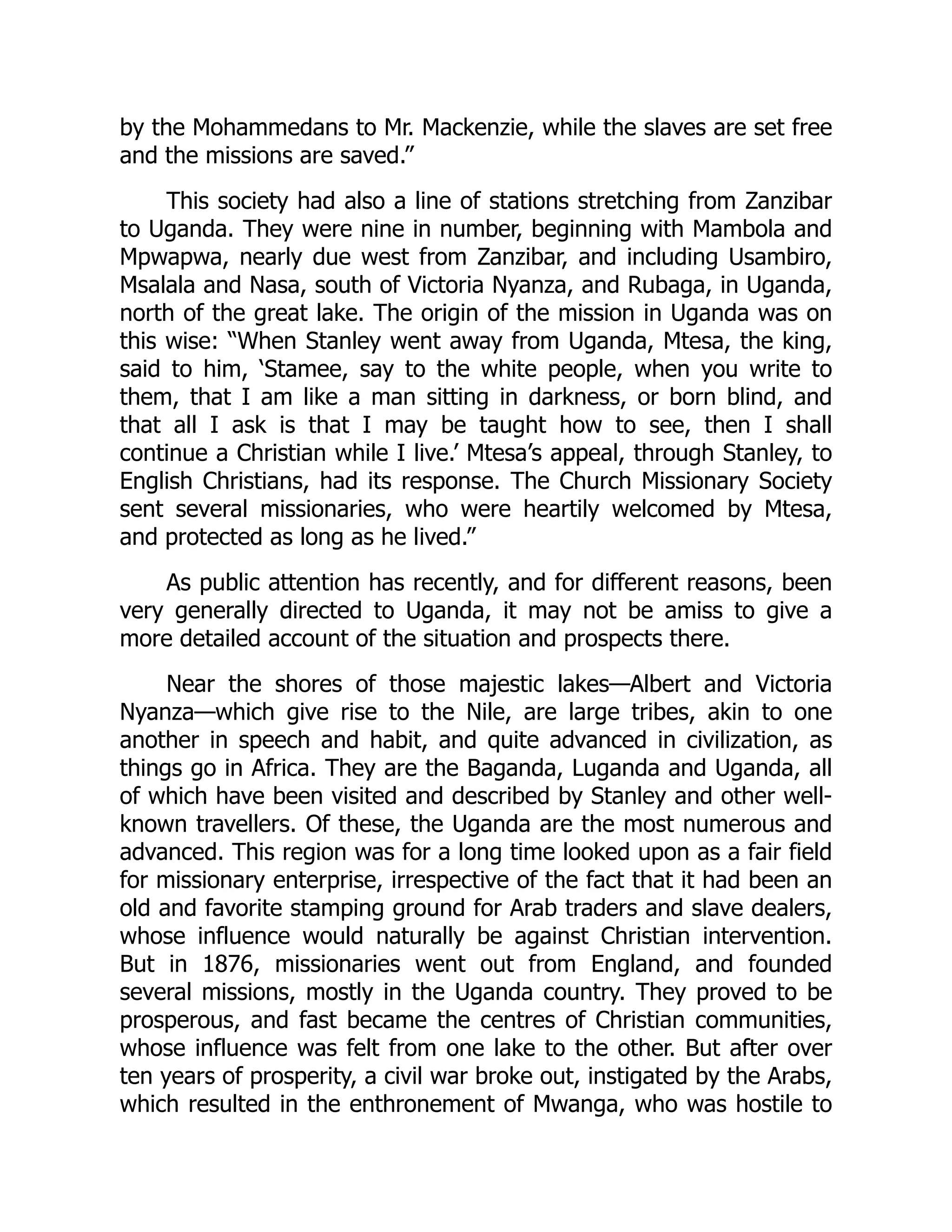 by the Mohammedans to Mr. Mackenzie, while the slaves are set free
and the missions are saved.”
This society had also a line of stations stretching from Zanzibar
to Uganda. They were nine in number, beginning with Mambola and
Mpwapwa, nearly due west from Zanzibar, and including Usambiro,
Msalala and Nasa, south of Victoria Nyanza, and Rubaga, in Uganda,
north of the great lake. The origin of the mission in Uganda was on
this wise: “When Stanley went away from Uganda, Mtesa, the king,
said to him, ‘Stamee, say to the white people, when you write to
them, that I am like a man sitting in darkness, or born blind, and
that all I ask is that I may be taught how to see, then I shall
continue a Christian while I live.’ Mtesa’s appeal, through Stanley, to
English Christians, had its response. The Church Missionary Society
sent several missionaries, who were heartily welcomed by Mtesa,
and protected as long as he lived.”
As public attention has recently, and for different reasons, been
very generally directed to Uganda, it may not be amiss to give a
more detailed account of the situation and prospects there.
Near the shores of those majestic lakes—Albert and Victoria
Nyanza—which give rise to the Nile, are large tribes, akin to one
another in speech and habit, and quite advanced in civilization, as
things go in Africa. They are the Baganda, Luganda and Uganda, all
of which have been visited and described by Stanley and other well-
known travellers. Of these, the Uganda are the most numerous and
advanced. This region was for a long time looked upon as a fair field
for missionary enterprise, irrespective of the fact that it had been an
old and favorite stamping ground for Arab traders and slave dealers,
whose influence would naturally be against Christian intervention.
But in 1876, missionaries went out from England, and founded
several missions, mostly in the Uganda country. They proved to be
prosperous, and fast became the centres of Christian communities,
whose influence was felt from one lake to the other. But after over
ten years of prosperity, a civil war broke out, instigated by the Arabs,
which resulted in the enthronement of Mwanga, who was hostile to
 