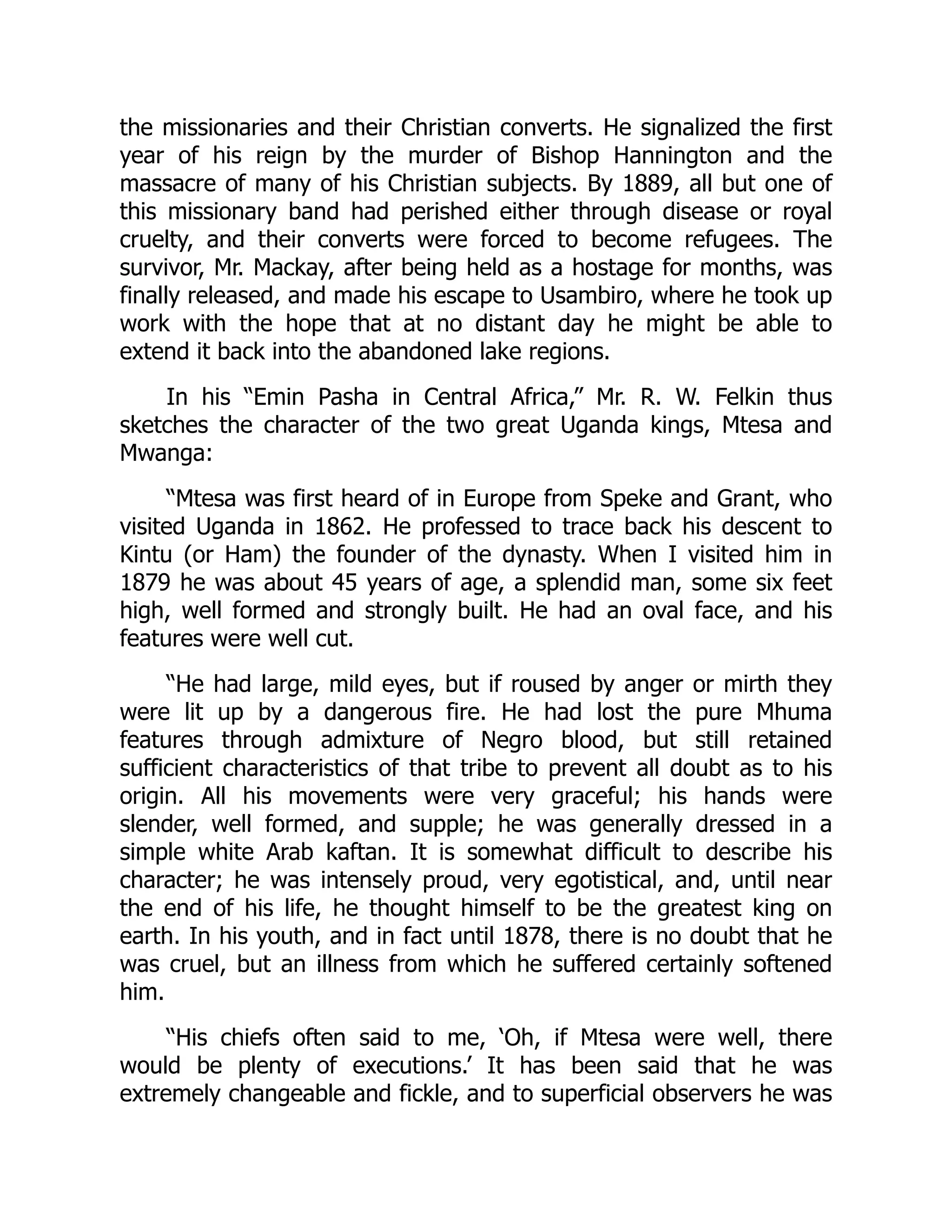 the missionaries and their Christian converts. He signalized the first
year of his reign by the murder of Bishop Hannington and the
massacre of many of his Christian subjects. By 1889, all but one of
this missionary band had perished either through disease or royal
cruelty, and their converts were forced to become refugees. The
survivor, Mr. Mackay, after being held as a hostage for months, was
finally released, and made his escape to Usambiro, where he took up
work with the hope that at no distant day he might be able to
extend it back into the abandoned lake regions.
In his “Emin Pasha in Central Africa,” Mr. R. W. Felkin thus
sketches the character of the two great Uganda kings, Mtesa and
Mwanga:
“Mtesa was first heard of in Europe from Speke and Grant, who
visited Uganda in 1862. He professed to trace back his descent to
Kintu (or Ham) the founder of the dynasty. When I visited him in
1879 he was about 45 years of age, a splendid man, some six feet
high, well formed and strongly built. He had an oval face, and his
features were well cut.
“He had large, mild eyes, but if roused by anger or mirth they
were lit up by a dangerous fire. He had lost the pure Mhuma
features through admixture of Negro blood, but still retained
sufficient characteristics of that tribe to prevent all doubt as to his
origin. All his movements were very graceful; his hands were
slender, well formed, and supple; he was generally dressed in a
simple white Arab kaftan. It is somewhat difficult to describe his
character; he was intensely proud, very egotistical, and, until near
the end of his life, he thought himself to be the greatest king on
earth. In his youth, and in fact until 1878, there is no doubt that he
was cruel, but an illness from which he suffered certainly softened
him.
“His chiefs often said to me, ‘Oh, if Mtesa were well, there
would be plenty of executions.’ It has been said that he was
extremely changeable and fickle, and to superficial observers he was
 