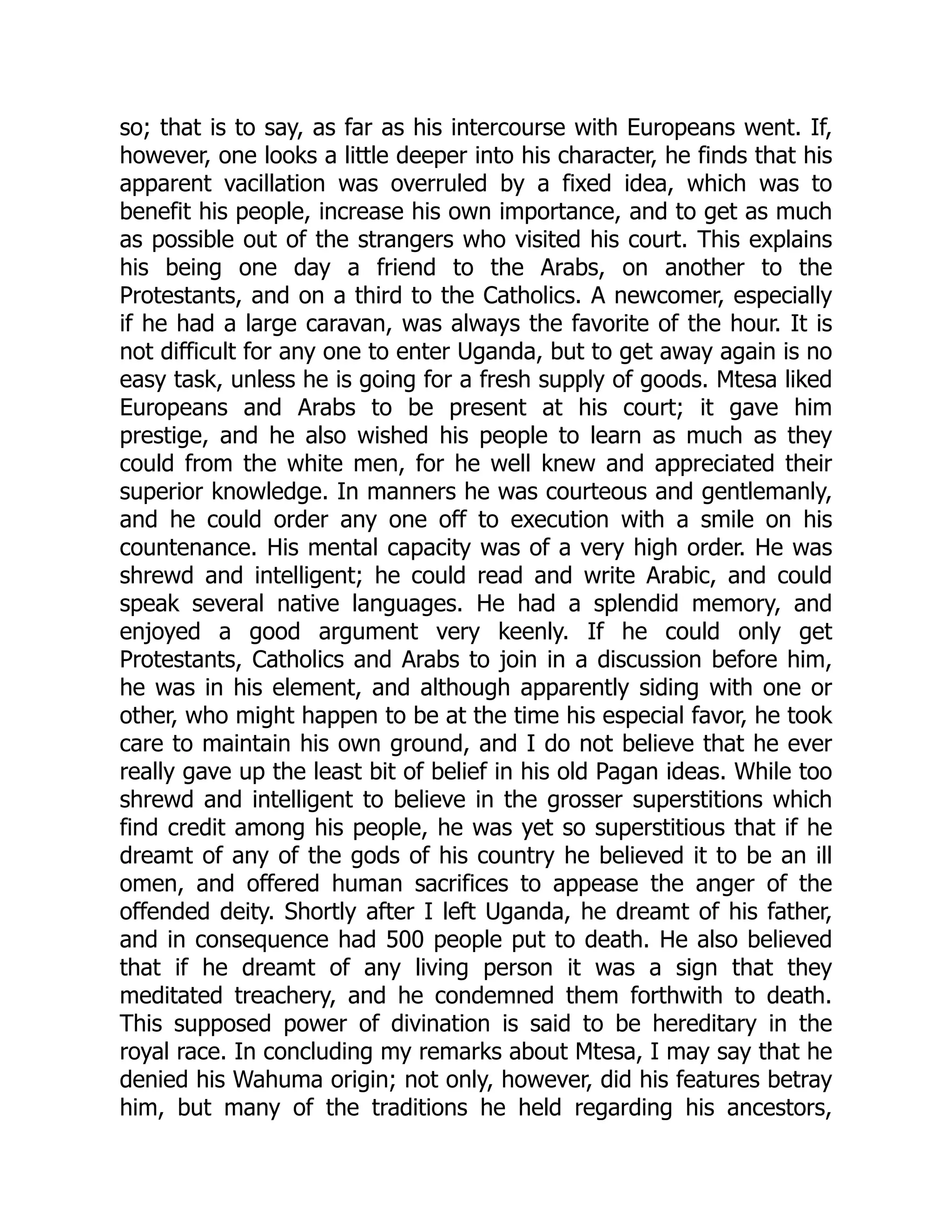 so; that is to say, as far as his intercourse with Europeans went. If,
however, one looks a little deeper into his character, he finds that his
apparent vacillation was overruled by a fixed idea, which was to
benefit his people, increase his own importance, and to get as much
as possible out of the strangers who visited his court. This explains
his being one day a friend to the Arabs, on another to the
Protestants, and on a third to the Catholics. A newcomer, especially
if he had a large caravan, was always the favorite of the hour. It is
not difficult for any one to enter Uganda, but to get away again is no
easy task, unless he is going for a fresh supply of goods. Mtesa liked
Europeans and Arabs to be present at his court; it gave him
prestige, and he also wished his people to learn as much as they
could from the white men, for he well knew and appreciated their
superior knowledge. In manners he was courteous and gentlemanly,
and he could order any one off to execution with a smile on his
countenance. His mental capacity was of a very high order. He was
shrewd and intelligent; he could read and write Arabic, and could
speak several native languages. He had a splendid memory, and
enjoyed a good argument very keenly. If he could only get
Protestants, Catholics and Arabs to join in a discussion before him,
he was in his element, and although apparently siding with one or
other, who might happen to be at the time his especial favor, he took
care to maintain his own ground, and I do not believe that he ever
really gave up the least bit of belief in his old Pagan ideas. While too
shrewd and intelligent to believe in the grosser superstitions which
find credit among his people, he was yet so superstitious that if he
dreamt of any of the gods of his country he believed it to be an ill
omen, and offered human sacrifices to appease the anger of the
offended deity. Shortly after I left Uganda, he dreamt of his father,
and in consequence had 500 people put to death. He also believed
that if he dreamt of any living person it was a sign that they
meditated treachery, and he condemned them forthwith to death.
This supposed power of divination is said to be hereditary in the
royal race. In concluding my remarks about Mtesa, I may say that he
denied his Wahuma origin; not only, however, did his features betray
him, but many of the traditions he held regarding his ancestors,
 