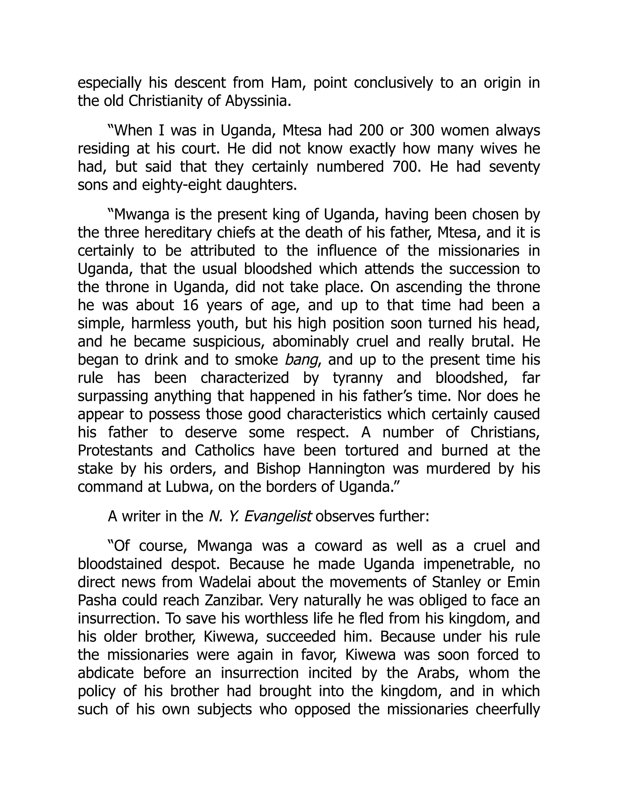 especially his descent from Ham, point conclusively to an origin in
the old Christianity of Abyssinia.
“When I was in Uganda, Mtesa had 200 or 300 women always
residing at his court. He did not know exactly how many wives he
had, but said that they certainly numbered 700. He had seventy
sons and eighty-eight daughters.
“Mwanga is the present king of Uganda, having been chosen by
the three hereditary chiefs at the death of his father, Mtesa, and it is
certainly to be attributed to the influence of the missionaries in
Uganda, that the usual bloodshed which attends the succession to
the throne in Uganda, did not take place. On ascending the throne
he was about 16 years of age, and up to that time had been a
simple, harmless youth, but his high position soon turned his head,
and he became suspicious, abominably cruel and really brutal. He
began to drink and to smoke bang, and up to the present time his
rule has been characterized by tyranny and bloodshed, far
surpassing anything that happened in his father’s time. Nor does he
appear to possess those good characteristics which certainly caused
his father to deserve some respect. A number of Christians,
Protestants and Catholics have been tortured and burned at the
stake by his orders, and Bishop Hannington was murdered by his
command at Lubwa, on the borders of Uganda.”
A writer in the N. Y. Evangelist observes further:
“Of course, Mwanga was a coward as well as a cruel and
bloodstained despot. Because he made Uganda impenetrable, no
direct news from Wadelai about the movements of Stanley or Emin
Pasha could reach Zanzibar. Very naturally he was obliged to face an
insurrection. To save his worthless life he fled from his kingdom, and
his older brother, Kiwewa, succeeded him. Because under his rule
the missionaries were again in favor, Kiwewa was soon forced to
abdicate before an insurrection incited by the Arabs, whom the
policy of his brother had brought into the kingdom, and in which
such of his own subjects who opposed the missionaries cheerfully
 