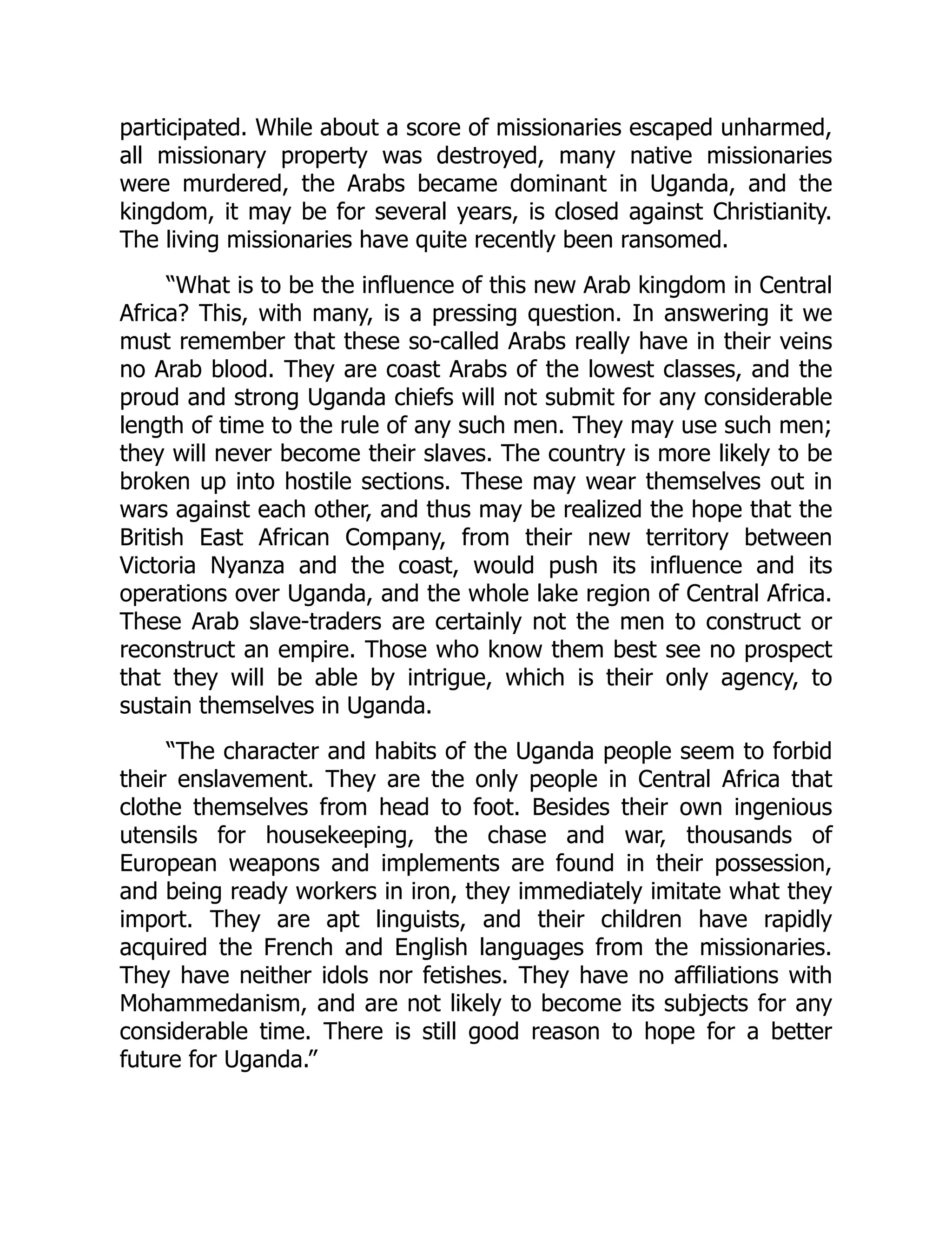 participated. While about a score of missionaries escaped unharmed,
all missionary property was destroyed, many native missionaries
were murdered, the Arabs became dominant in Uganda, and the
kingdom, it may be for several years, is closed against Christianity.
The living missionaries have quite recently been ransomed.
“What is to be the influence of this new Arab kingdom in Central
Africa? This, with many, is a pressing question. In answering it we
must remember that these so-called Arabs really have in their veins
no Arab blood. They are coast Arabs of the lowest classes, and the
proud and strong Uganda chiefs will not submit for any considerable
length of time to the rule of any such men. They may use such men;
they will never become their slaves. The country is more likely to be
broken up into hostile sections. These may wear themselves out in
wars against each other, and thus may be realized the hope that the
British East African Company, from their new territory between
Victoria Nyanza and the coast, would push its influence and its
operations over Uganda, and the whole lake region of Central Africa.
These Arab slave-traders are certainly not the men to construct or
reconstruct an empire. Those who know them best see no prospect
that they will be able by intrigue, which is their only agency, to
sustain themselves in Uganda.
“The character and habits of the Uganda people seem to forbid
their enslavement. They are the only people in Central Africa that
clothe themselves from head to foot. Besides their own ingenious
utensils for housekeeping, the chase and war, thousands of
European weapons and implements are found in their possession,
and being ready workers in iron, they immediately imitate what they
import. They are apt linguists, and their children have rapidly
acquired the French and English languages from the missionaries.
They have neither idols nor fetishes. They have no affiliations with
Mohammedanism, and are not likely to become its subjects for any
considerable time. There is still good reason to hope for a better
future for Uganda.”
 