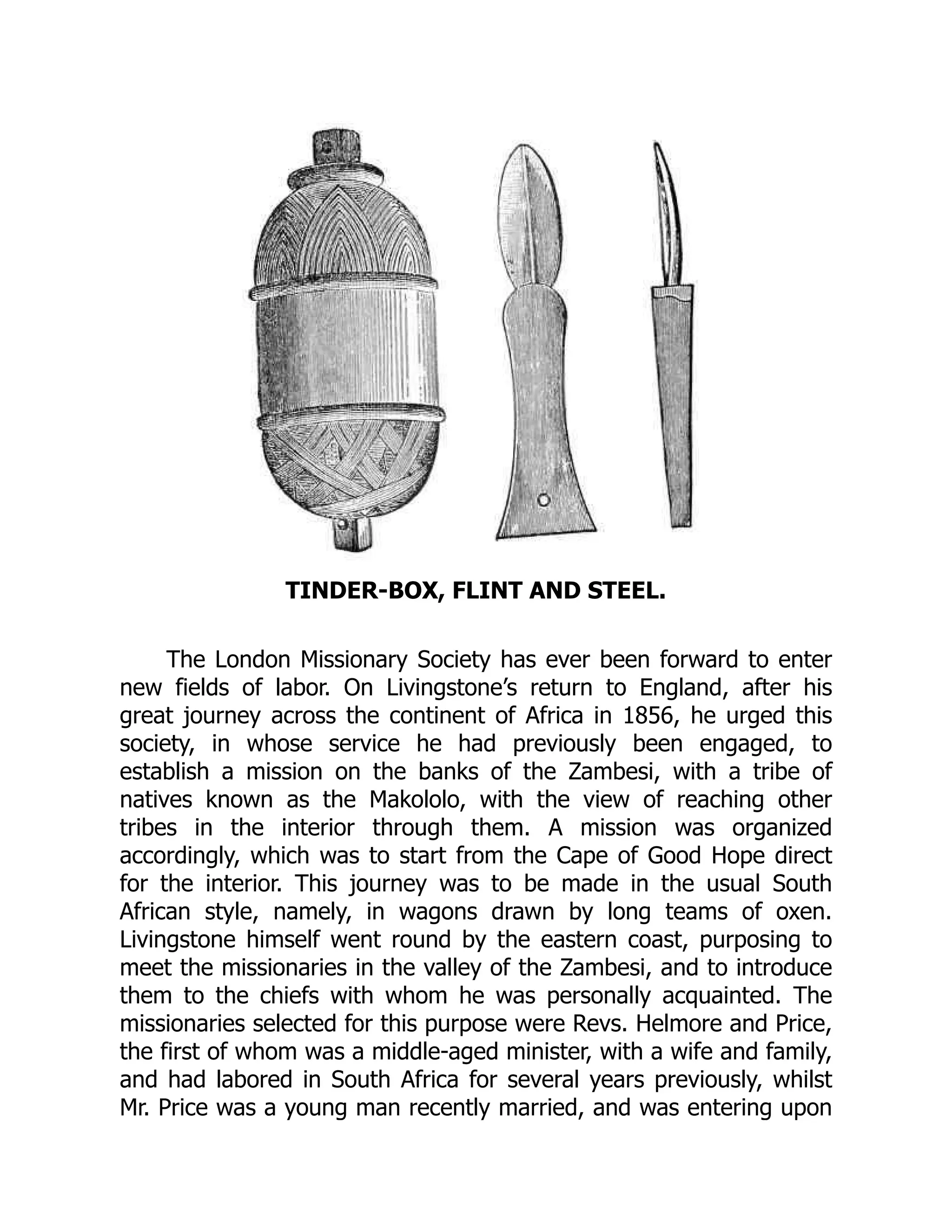 TINDER-BOX, FLINT AND STEEL.
The London Missionary Society has ever been forward to enter
new fields of labor. On Livingstone’s return to England, after his
great journey across the continent of Africa in 1856, he urged this
society, in whose service he had previously been engaged, to
establish a mission on the banks of the Zambesi, with a tribe of
natives known as the Makololo, with the view of reaching other
tribes in the interior through them. A mission was organized
accordingly, which was to start from the Cape of Good Hope direct
for the interior. This journey was to be made in the usual South
African style, namely, in wagons drawn by long teams of oxen.
Livingstone himself went round by the eastern coast, purposing to
meet the missionaries in the valley of the Zambesi, and to introduce
them to the chiefs with whom he was personally acquainted. The
missionaries selected for this purpose were Revs. Helmore and Price,
the first of whom was a middle-aged minister, with a wife and family,
and had labored in South Africa for several years previously, whilst
Mr. Price was a young man recently married, and was entering upon
 