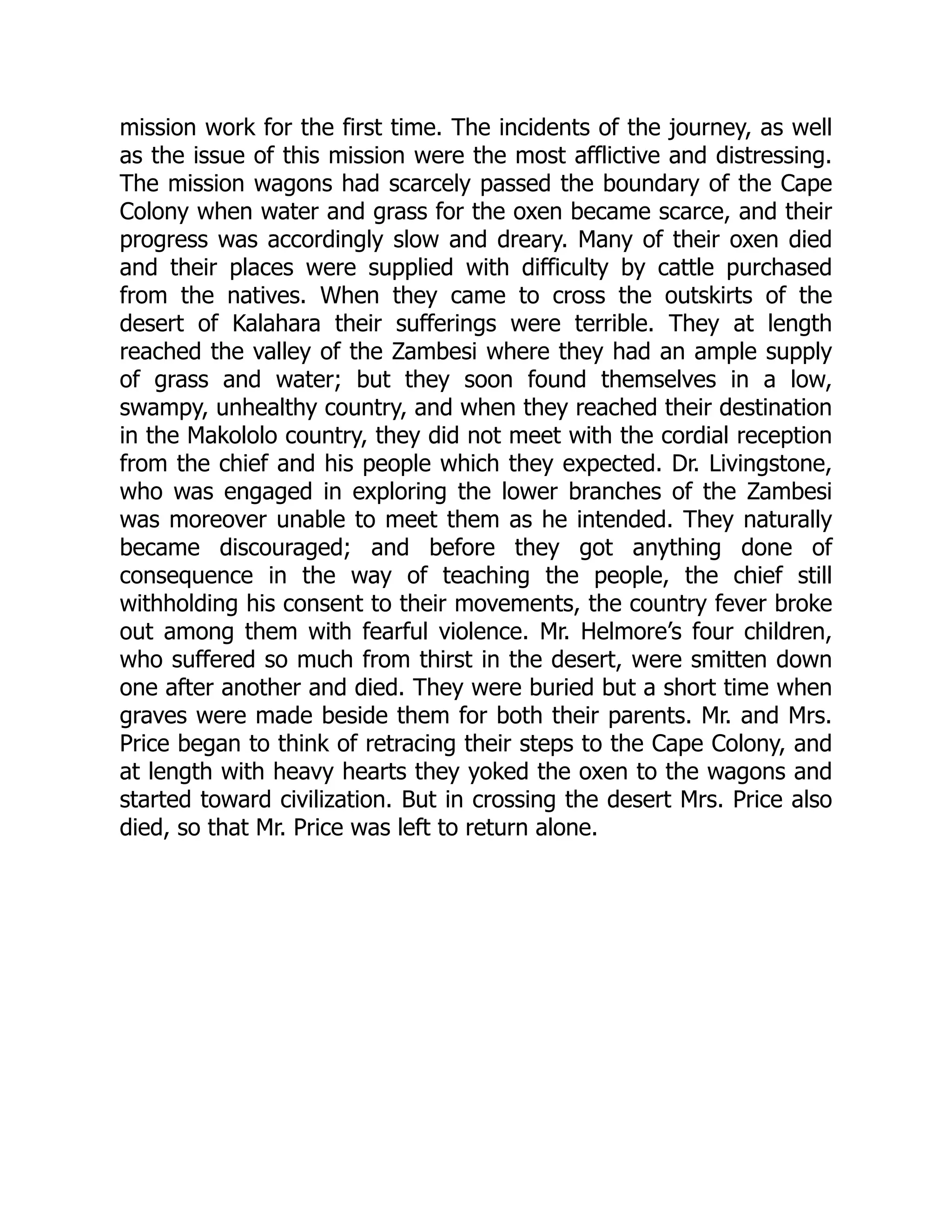 mission work for the first time. The incidents of the journey, as well
as the issue of this mission were the most afflictive and distressing.
The mission wagons had scarcely passed the boundary of the Cape
Colony when water and grass for the oxen became scarce, and their
progress was accordingly slow and dreary. Many of their oxen died
and their places were supplied with difficulty by cattle purchased
from the natives. When they came to cross the outskirts of the
desert of Kalahara their sufferings were terrible. They at length
reached the valley of the Zambesi where they had an ample supply
of grass and water; but they soon found themselves in a low,
swampy, unhealthy country, and when they reached their destination
in the Makololo country, they did not meet with the cordial reception
from the chief and his people which they expected. Dr. Livingstone,
who was engaged in exploring the lower branches of the Zambesi
was moreover unable to meet them as he intended. They naturally
became discouraged; and before they got anything done of
consequence in the way of teaching the people, the chief still
withholding his consent to their movements, the country fever broke
out among them with fearful violence. Mr. Helmore’s four children,
who suffered so much from thirst in the desert, were smitten down
one after another and died. They were buried but a short time when
graves were made beside them for both their parents. Mr. and Mrs.
Price began to think of retracing their steps to the Cape Colony, and
at length with heavy hearts they yoked the oxen to the wagons and
started toward civilization. But in crossing the desert Mrs. Price also
died, so that Mr. Price was left to return alone.
 