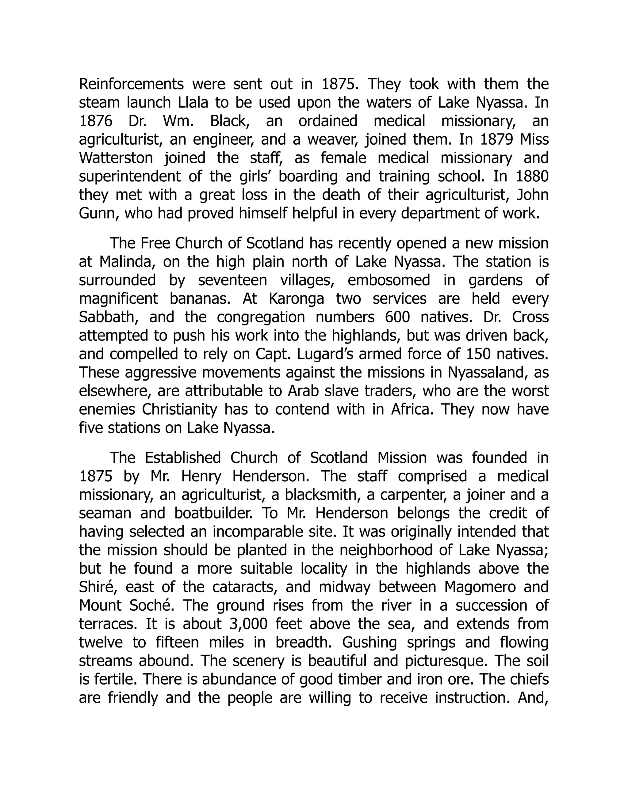 Reinforcements were sent out in 1875. They took with them the
steam launch Llala to be used upon the waters of Lake Nyassa. In
1876 Dr. Wm. Black, an ordained medical missionary, an
agriculturist, an engineer, and a weaver, joined them. In 1879 Miss
Watterston joined the staff, as female medical missionary and
superintendent of the girls’ boarding and training school. In 1880
they met with a great loss in the death of their agriculturist, John
Gunn, who had proved himself helpful in every department of work.
The Free Church of Scotland has recently opened a new mission
at Malinda, on the high plain north of Lake Nyassa. The station is
surrounded by seventeen villages, embosomed in gardens of
magnificent bananas. At Karonga two services are held every
Sabbath, and the congregation numbers 600 natives. Dr. Cross
attempted to push his work into the highlands, but was driven back,
and compelled to rely on Capt. Lugard’s armed force of 150 natives.
These aggressive movements against the missions in Nyassaland, as
elsewhere, are attributable to Arab slave traders, who are the worst
enemies Christianity has to contend with in Africa. They now have
five stations on Lake Nyassa.
The Established Church of Scotland Mission was founded in
1875 by Mr. Henry Henderson. The staff comprised a medical
missionary, an agriculturist, a blacksmith, a carpenter, a joiner and a
seaman and boatbuilder. To Mr. Henderson belongs the credit of
having selected an incomparable site. It was originally intended that
the mission should be planted in the neighborhood of Lake Nyassa;
but he found a more suitable locality in the highlands above the
Shiré, east of the cataracts, and midway between Magomero and
Mount Soché. The ground rises from the river in a succession of
terraces. It is about 3,000 feet above the sea, and extends from
twelve to fifteen miles in breadth. Gushing springs and flowing
streams abound. The scenery is beautiful and picturesque. The soil
is fertile. There is abundance of good timber and iron ore. The chiefs
are friendly and the people are willing to receive instruction. And,
 