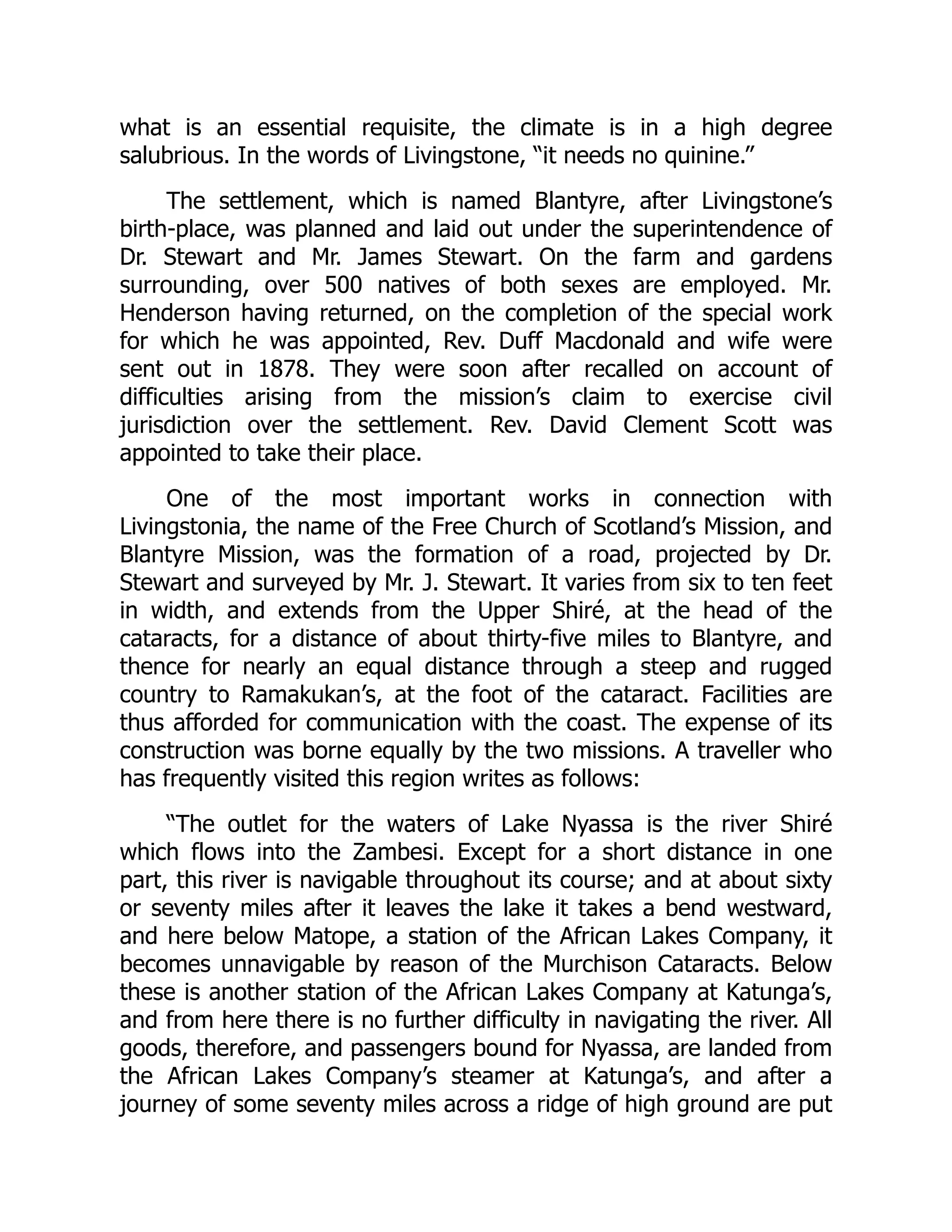 what is an essential requisite, the climate is in a high degree
salubrious. In the words of Livingstone, “it needs no quinine.”
The settlement, which is named Blantyre, after Livingstone’s
birth-place, was planned and laid out under the superintendence of
Dr. Stewart and Mr. James Stewart. On the farm and gardens
surrounding, over 500 natives of both sexes are employed. Mr.
Henderson having returned, on the completion of the special work
for which he was appointed, Rev. Duff Macdonald and wife were
sent out in 1878. They were soon after recalled on account of
difficulties arising from the mission’s claim to exercise civil
jurisdiction over the settlement. Rev. David Clement Scott was
appointed to take their place.
One of the most important works in connection with
Livingstonia, the name of the Free Church of Scotland’s Mission, and
Blantyre Mission, was the formation of a road, projected by Dr.
Stewart and surveyed by Mr. J. Stewart. It varies from six to ten feet
in width, and extends from the Upper Shiré, at the head of the
cataracts, for a distance of about thirty-five miles to Blantyre, and
thence for nearly an equal distance through a steep and rugged
country to Ramakukan’s, at the foot of the cataract. Facilities are
thus afforded for communication with the coast. The expense of its
construction was borne equally by the two missions. A traveller who
has frequently visited this region writes as follows:
“The outlet for the waters of Lake Nyassa is the river Shiré
which flows into the Zambesi. Except for a short distance in one
part, this river is navigable throughout its course; and at about sixty
or seventy miles after it leaves the lake it takes a bend westward,
and here below Matope, a station of the African Lakes Company, it
becomes unnavigable by reason of the Murchison Cataracts. Below
these is another station of the African Lakes Company at Katunga’s,
and from here there is no further difficulty in navigating the river. All
goods, therefore, and passengers bound for Nyassa, are landed from
the African Lakes Company’s steamer at Katunga’s, and after a
journey of some seventy miles across a ridge of high ground are put
 