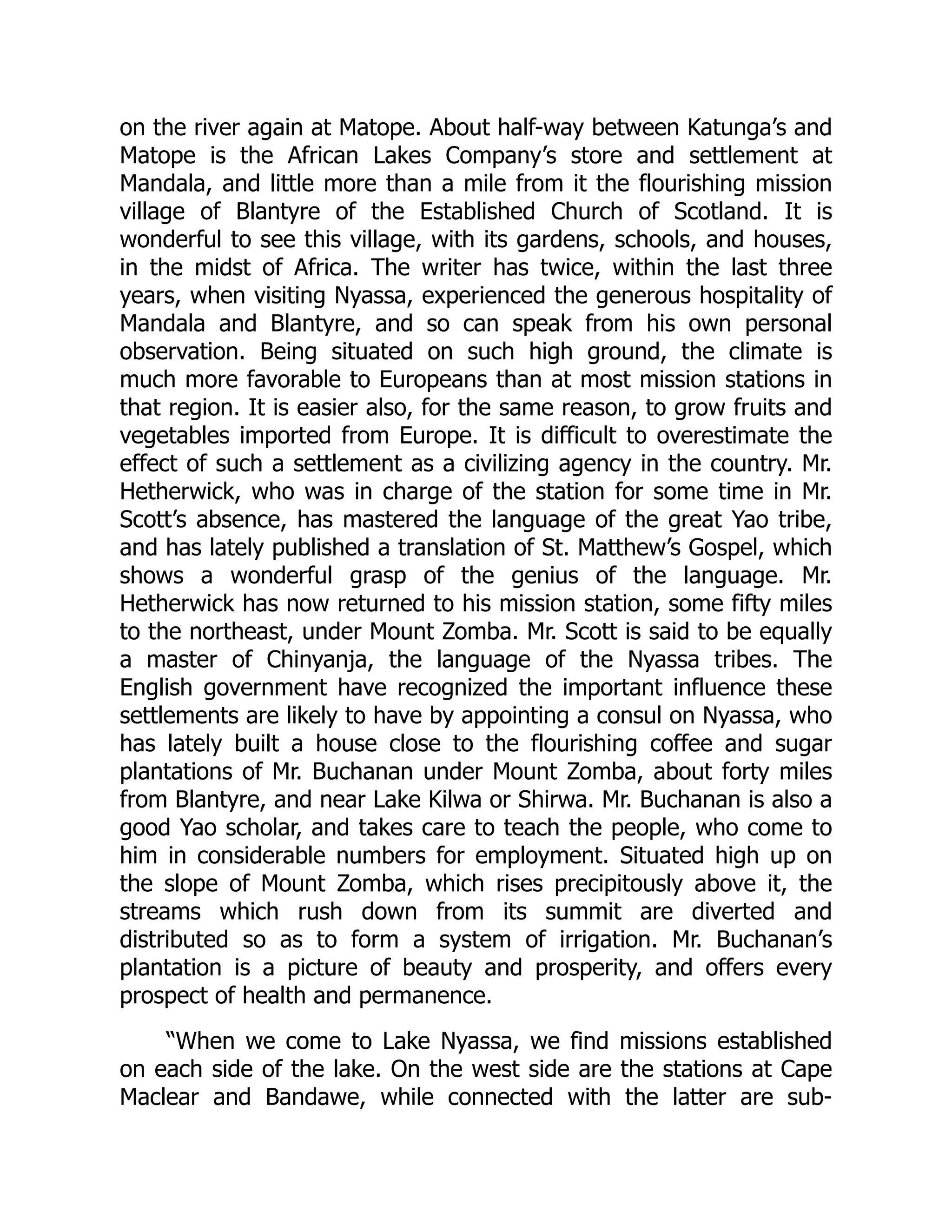 on the river again at Matope. About half-way between Katunga’s and
Matope is the African Lakes Company’s store and settlement at
Mandala, and little more than a mile from it the flourishing mission
village of Blantyre of the Established Church of Scotland. It is
wonderful to see this village, with its gardens, schools, and houses,
in the midst of Africa. The writer has twice, within the last three
years, when visiting Nyassa, experienced the generous hospitality of
Mandala and Blantyre, and so can speak from his own personal
observation. Being situated on such high ground, the climate is
much more favorable to Europeans than at most mission stations in
that region. It is easier also, for the same reason, to grow fruits and
vegetables imported from Europe. It is difficult to overestimate the
effect of such a settlement as a civilizing agency in the country. Mr.
Hetherwick, who was in charge of the station for some time in Mr.
Scott’s absence, has mastered the language of the great Yao tribe,
and has lately published a translation of St. Matthew’s Gospel, which
shows a wonderful grasp of the genius of the language. Mr.
Hetherwick has now returned to his mission station, some fifty miles
to the northeast, under Mount Zomba. Mr. Scott is said to be equally
a master of Chinyanja, the language of the Nyassa tribes. The
English government have recognized the important influence these
settlements are likely to have by appointing a consul on Nyassa, who
has lately built a house close to the flourishing coffee and sugar
plantations of Mr. Buchanan under Mount Zomba, about forty miles
from Blantyre, and near Lake Kilwa or Shirwa. Mr. Buchanan is also a
good Yao scholar, and takes care to teach the people, who come to
him in considerable numbers for employment. Situated high up on
the slope of Mount Zomba, which rises precipitously above it, the
streams which rush down from its summit are diverted and
distributed so as to form a system of irrigation. Mr. Buchanan’s
plantation is a picture of beauty and prosperity, and offers every
prospect of health and permanence.
“When we come to Lake Nyassa, we find missions established
on each side of the lake. On the west side are the stations at Cape
Maclear and Bandawe, while connected with the latter are sub-
 