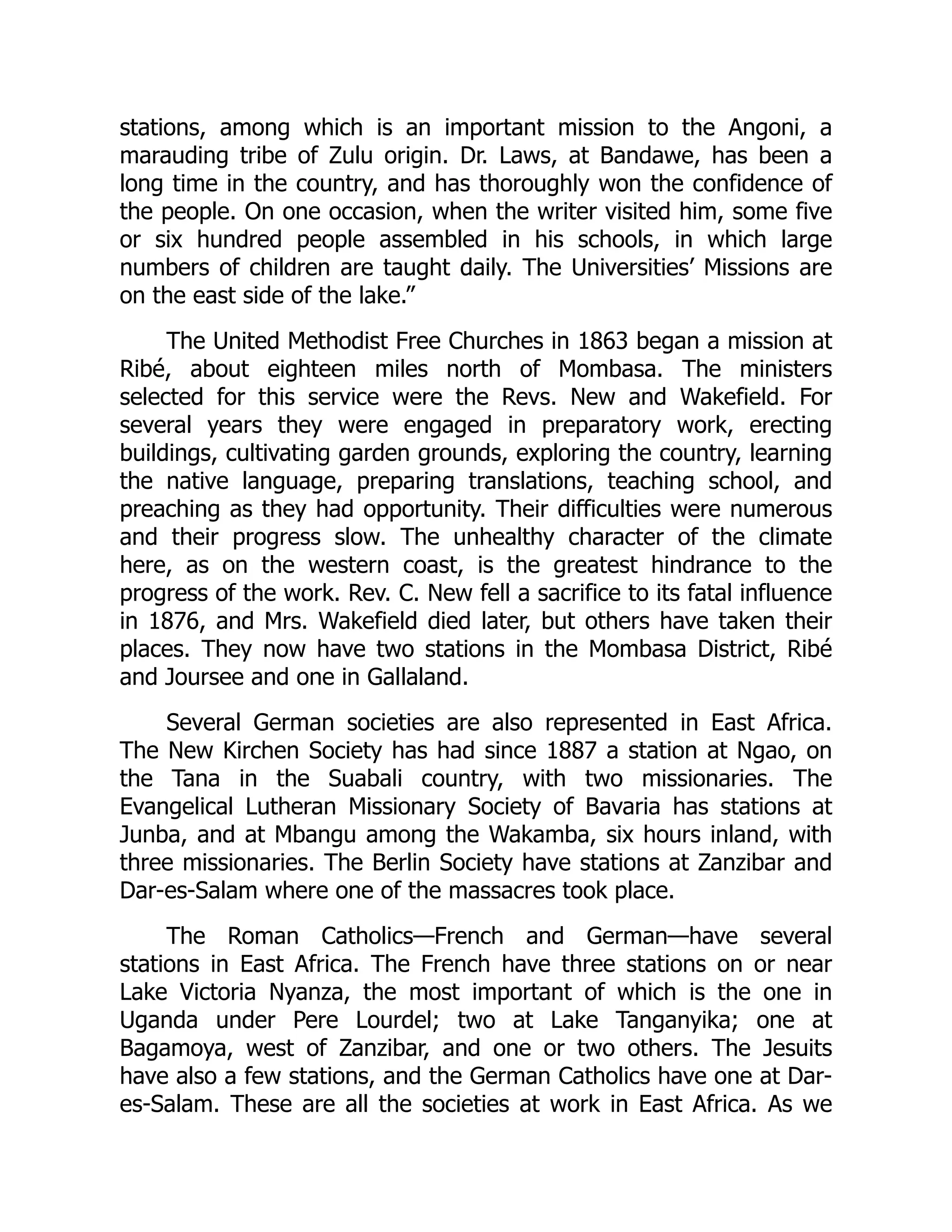 stations, among which is an important mission to the Angoni, a
marauding tribe of Zulu origin. Dr. Laws, at Bandawe, has been a
long time in the country, and has thoroughly won the confidence of
the people. On one occasion, when the writer visited him, some five
or six hundred people assembled in his schools, in which large
numbers of children are taught daily. The Universities’ Missions are
on the east side of the lake.”
The United Methodist Free Churches in 1863 began a mission at
Ribé, about eighteen miles north of Mombasa. The ministers
selected for this service were the Revs. New and Wakefield. For
several years they were engaged in preparatory work, erecting
buildings, cultivating garden grounds, exploring the country, learning
the native language, preparing translations, teaching school, and
preaching as they had opportunity. Their difficulties were numerous
and their progress slow. The unhealthy character of the climate
here, as on the western coast, is the greatest hindrance to the
progress of the work. Rev. C. New fell a sacrifice to its fatal influence
in 1876, and Mrs. Wakefield died later, but others have taken their
places. They now have two stations in the Mombasa District, Ribé
and Joursee and one in Gallaland.
Several German societies are also represented in East Africa.
The New Kirchen Society has had since 1887 a station at Ngao, on
the Tana in the Suabali country, with two missionaries. The
Evangelical Lutheran Missionary Society of Bavaria has stations at
Junba, and at Mbangu among the Wakamba, six hours inland, with
three missionaries. The Berlin Society have stations at Zanzibar and
Dar-es-Salam where one of the massacres took place.
The Roman Catholics—French and German—have several
stations in East Africa. The French have three stations on or near
Lake Victoria Nyanza, the most important of which is the one in
Uganda under Pere Lourdel; two at Lake Tanganyika; one at
Bagamoya, west of Zanzibar, and one or two others. The Jesuits
have also a few stations, and the German Catholics have one at Dar-
es-Salam. These are all the societies at work in East Africa. As we
 