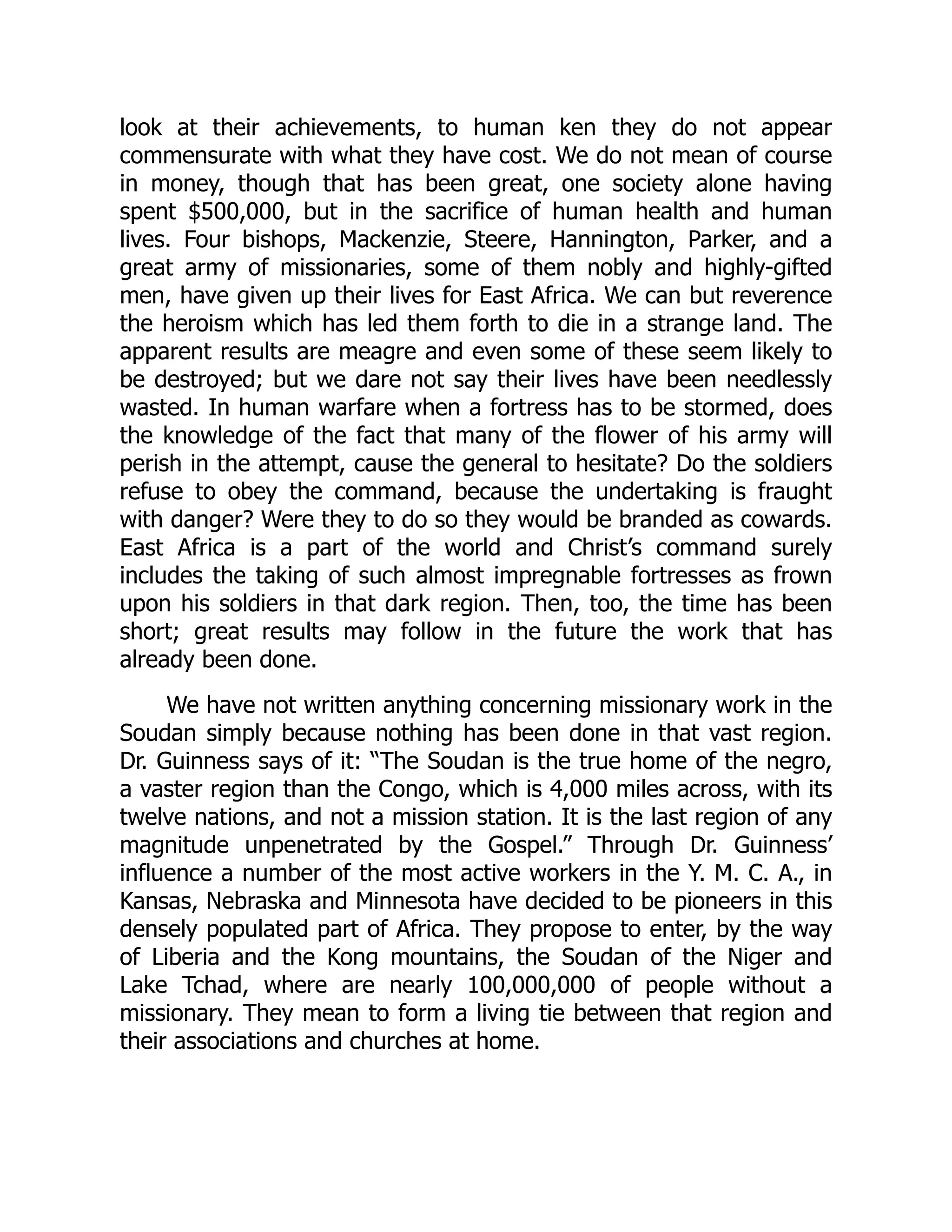 look at their achievements, to human ken they do not appear
commensurate with what they have cost. We do not mean of course
in money, though that has been great, one society alone having
spent $500,000, but in the sacrifice of human health and human
lives. Four bishops, Mackenzie, Steere, Hannington, Parker, and a
great army of missionaries, some of them nobly and highly-gifted
men, have given up their lives for East Africa. We can but reverence
the heroism which has led them forth to die in a strange land. The
apparent results are meagre and even some of these seem likely to
be destroyed; but we dare not say their lives have been needlessly
wasted. In human warfare when a fortress has to be stormed, does
the knowledge of the fact that many of the flower of his army will
perish in the attempt, cause the general to hesitate? Do the soldiers
refuse to obey the command, because the undertaking is fraught
with danger? Were they to do so they would be branded as cowards.
East Africa is a part of the world and Christ’s command surely
includes the taking of such almost impregnable fortresses as frown
upon his soldiers in that dark region. Then, too, the time has been
short; great results may follow in the future the work that has
already been done.
We have not written anything concerning missionary work in the
Soudan simply because nothing has been done in that vast region.
Dr. Guinness says of it: “The Soudan is the true home of the negro,
a vaster region than the Congo, which is 4,000 miles across, with its
twelve nations, and not a mission station. It is the last region of any
magnitude unpenetrated by the Gospel.” Through Dr. Guinness’
influence a number of the most active workers in the Y. M. C. A., in
Kansas, Nebraska and Minnesota have decided to be pioneers in this
densely populated part of Africa. They propose to enter, by the way
of Liberia and the Kong mountains, the Soudan of the Niger and
Lake Tchad, where are nearly 100,000,000 of people without a
missionary. They mean to form a living tie between that region and
their associations and churches at home.
 