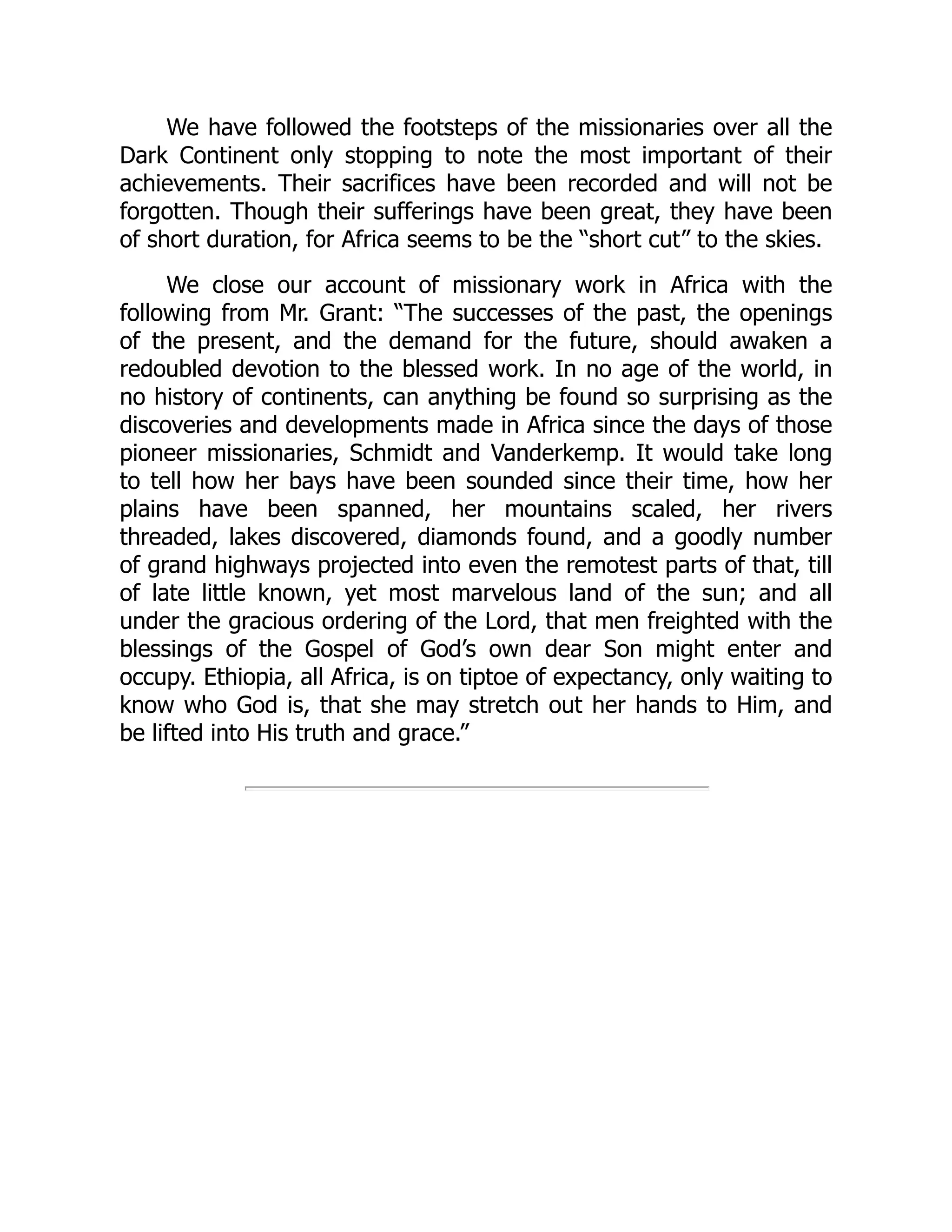 We have followed the footsteps of the missionaries over all the
Dark Continent only stopping to note the most important of their
achievements. Their sacrifices have been recorded and will not be
forgotten. Though their sufferings have been great, they have been
of short duration, for Africa seems to be the “short cut” to the skies.
We close our account of missionary work in Africa with the
following from Mr. Grant: “The successes of the past, the openings
of the present, and the demand for the future, should awaken a
redoubled devotion to the blessed work. In no age of the world, in
no history of continents, can anything be found so surprising as the
discoveries and developments made in Africa since the days of those
pioneer missionaries, Schmidt and Vanderkemp. It would take long
to tell how her bays have been sounded since their time, how her
plains have been spanned, her mountains scaled, her rivers
threaded, lakes discovered, diamonds found, and a goodly number
of grand highways projected into even the remotest parts of that, till
of late little known, yet most marvelous land of the sun; and all
under the gracious ordering of the Lord, that men freighted with the
blessings of the Gospel of God’s own dear Son might enter and
occupy. Ethiopia, all Africa, is on tiptoe of expectancy, only waiting to
know who God is, that she may stretch out her hands to Him, and
be lifted into His truth and grace.”
 