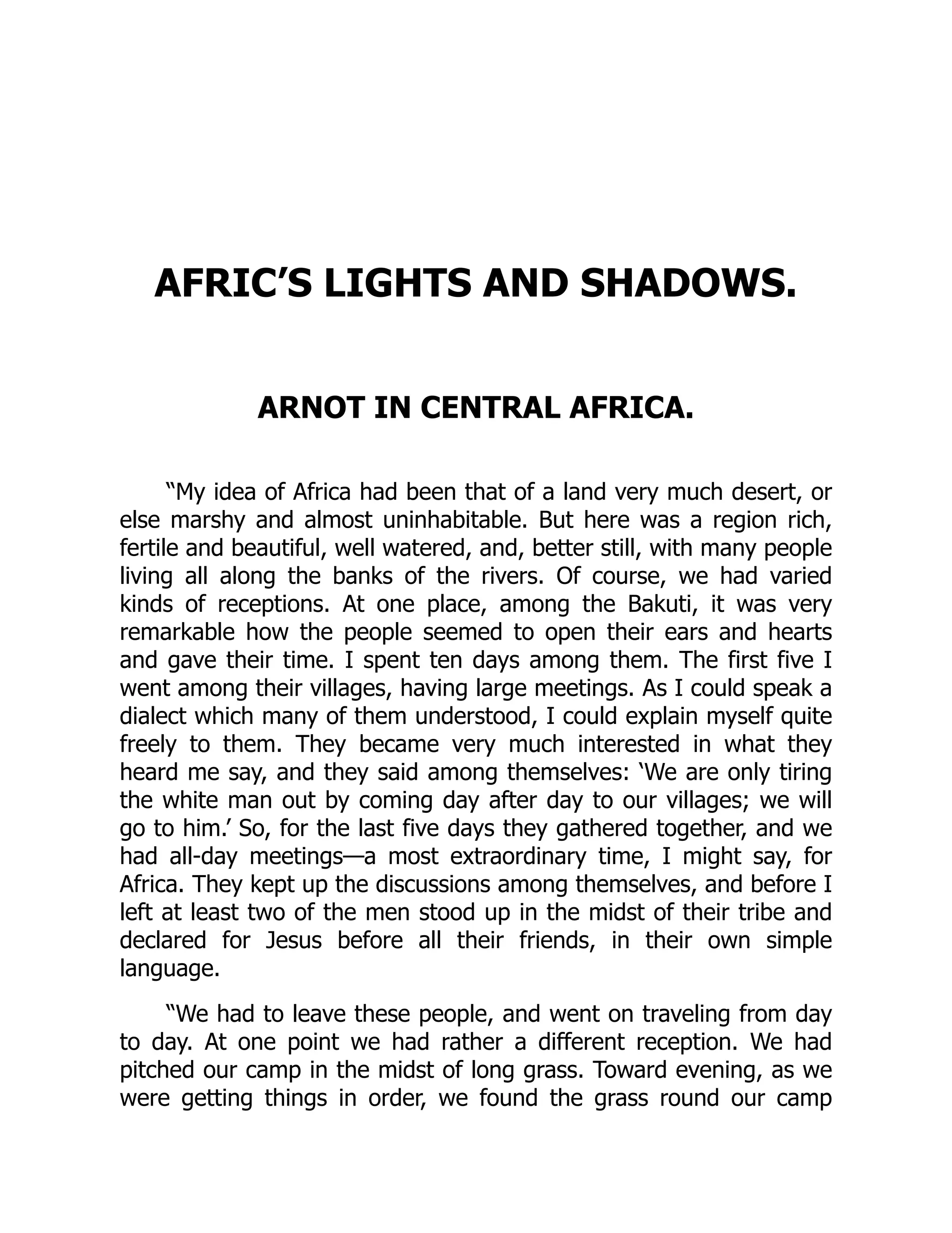 AFRIC’S LIGHTS AND SHADOWS.
ARNOT IN CENTRAL AFRICA.
“My idea of Africa had been that of a land very much desert, or
else marshy and almost uninhabitable. But here was a region rich,
fertile and beautiful, well watered, and, better still, with many people
living all along the banks of the rivers. Of course, we had varied
kinds of receptions. At one place, among the Bakuti, it was very
remarkable how the people seemed to open their ears and hearts
and gave their time. I spent ten days among them. The first five I
went among their villages, having large meetings. As I could speak a
dialect which many of them understood, I could explain myself quite
freely to them. They became very much interested in what they
heard me say, and they said among themselves: ‘We are only tiring
the white man out by coming day after day to our villages; we will
go to him.’ So, for the last five days they gathered together, and we
had all-day meetings—a most extraordinary time, I might say, for
Africa. They kept up the discussions among themselves, and before I
left at least two of the men stood up in the midst of their tribe and
declared for Jesus before all their friends, in their own simple
language.
“We had to leave these people, and went on traveling from day
to day. At one point we had rather a different reception. We had
pitched our camp in the midst of long grass. Toward evening, as we
were getting things in order, we found the grass round our camp
 