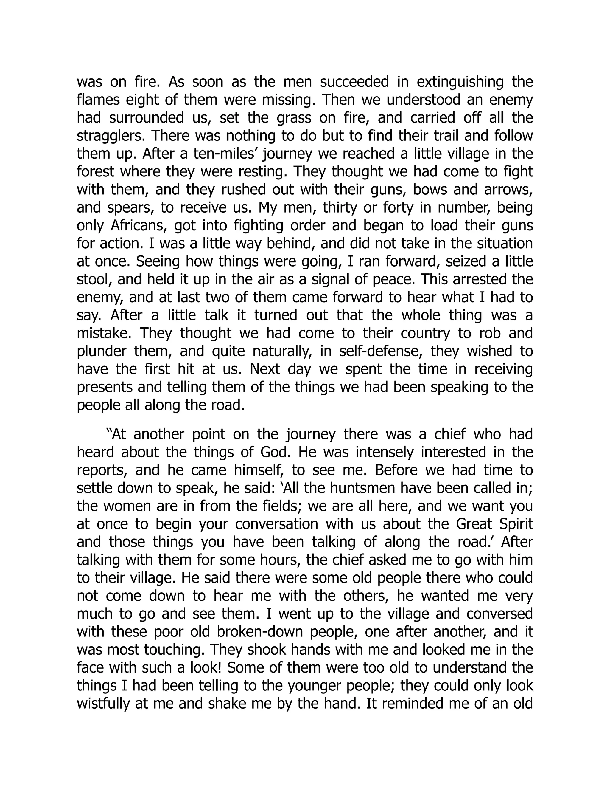 was on fire. As soon as the men succeeded in extinguishing the
flames eight of them were missing. Then we understood an enemy
had surrounded us, set the grass on fire, and carried off all the
stragglers. There was nothing to do but to find their trail and follow
them up. After a ten-miles’ journey we reached a little village in the
forest where they were resting. They thought we had come to fight
with them, and they rushed out with their guns, bows and arrows,
and spears, to receive us. My men, thirty or forty in number, being
only Africans, got into fighting order and began to load their guns
for action. I was a little way behind, and did not take in the situation
at once. Seeing how things were going, I ran forward, seized a little
stool, and held it up in the air as a signal of peace. This arrested the
enemy, and at last two of them came forward to hear what I had to
say. After a little talk it turned out that the whole thing was a
mistake. They thought we had come to their country to rob and
plunder them, and quite naturally, in self-defense, they wished to
have the first hit at us. Next day we spent the time in receiving
presents and telling them of the things we had been speaking to the
people all along the road.
“At another point on the journey there was a chief who had
heard about the things of God. He was intensely interested in the
reports, and he came himself, to see me. Before we had time to
settle down to speak, he said: ‘All the huntsmen have been called in;
the women are in from the fields; we are all here, and we want you
at once to begin your conversation with us about the Great Spirit
and those things you have been talking of along the road.’ After
talking with them for some hours, the chief asked me to go with him
to their village. He said there were some old people there who could
not come down to hear me with the others, he wanted me very
much to go and see them. I went up to the village and conversed
with these poor old broken-down people, one after another, and it
was most touching. They shook hands with me and looked me in the
face with such a look! Some of them were too old to understand the
things I had been telling to the younger people; they could only look
wistfully at me and shake me by the hand. It reminded me of an old
 