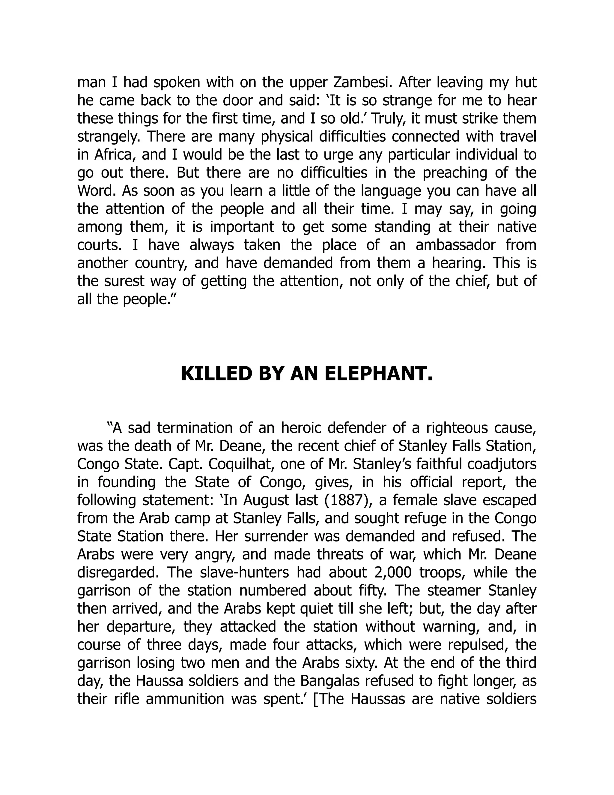 man I had spoken with on the upper Zambesi. After leaving my hut
he came back to the door and said: ‘It is so strange for me to hear
these things for the first time, and I so old.’ Truly, it must strike them
strangely. There are many physical difficulties connected with travel
in Africa, and I would be the last to urge any particular individual to
go out there. But there are no difficulties in the preaching of the
Word. As soon as you learn a little of the language you can have all
the attention of the people and all their time. I may say, in going
among them, it is important to get some standing at their native
courts. I have always taken the place of an ambassador from
another country, and have demanded from them a hearing. This is
the surest way of getting the attention, not only of the chief, but of
all the people.”
KILLED BY AN ELEPHANT.
“A sad termination of an heroic defender of a righteous cause,
was the death of Mr. Deane, the recent chief of Stanley Falls Station,
Congo State. Capt. Coquilhat, one of Mr. Stanley’s faithful coadjutors
in founding the State of Congo, gives, in his official report, the
following statement: ‘In August last (1887), a female slave escaped
from the Arab camp at Stanley Falls, and sought refuge in the Congo
State Station there. Her surrender was demanded and refused. The
Arabs were very angry, and made threats of war, which Mr. Deane
disregarded. The slave-hunters had about 2,000 troops, while the
garrison of the station numbered about fifty. The steamer Stanley
then arrived, and the Arabs kept quiet till she left; but, the day after
her departure, they attacked the station without warning, and, in
course of three days, made four attacks, which were repulsed, the
garrison losing two men and the Arabs sixty. At the end of the third
day, the Haussa soldiers and the Bangalas refused to fight longer, as
their rifle ammunition was spent.’ [The Haussas are native soldiers
 