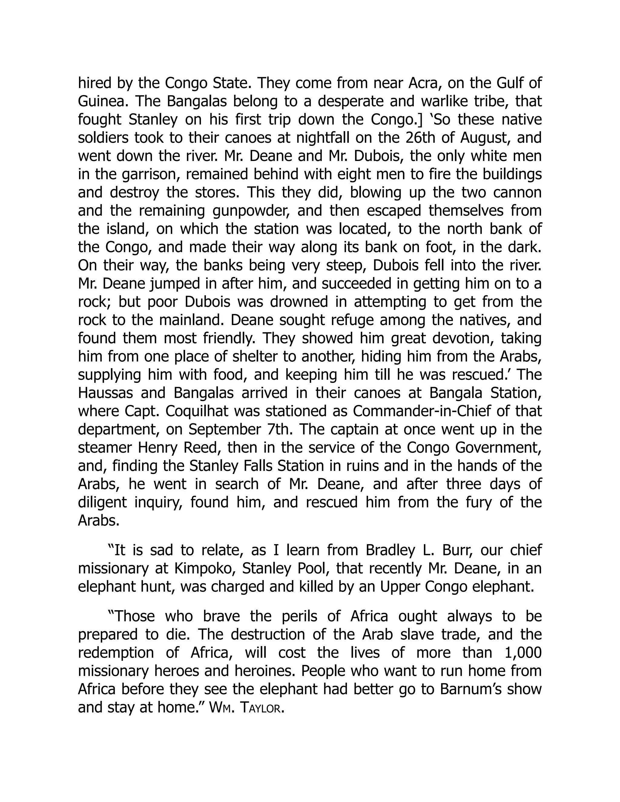 hired by the Congo State. They come from near Acra, on the Gulf of
Guinea. The Bangalas belong to a desperate and warlike tribe, that
fought Stanley on his first trip down the Congo.] ‘So these native
soldiers took to their canoes at nightfall on the 26th of August, and
went down the river. Mr. Deane and Mr. Dubois, the only white men
in the garrison, remained behind with eight men to fire the buildings
and destroy the stores. This they did, blowing up the two cannon
and the remaining gunpowder, and then escaped themselves from
the island, on which the station was located, to the north bank of
the Congo, and made their way along its bank on foot, in the dark.
On their way, the banks being very steep, Dubois fell into the river.
Mr. Deane jumped in after him, and succeeded in getting him on to a
rock; but poor Dubois was drowned in attempting to get from the
rock to the mainland. Deane sought refuge among the natives, and
found them most friendly. They showed him great devotion, taking
him from one place of shelter to another, hiding him from the Arabs,
supplying him with food, and keeping him till he was rescued.’ The
Haussas and Bangalas arrived in their canoes at Bangala Station,
where Capt. Coquilhat was stationed as Commander-in-Chief of that
department, on September 7th. The captain at once went up in the
steamer Henry Reed, then in the service of the Congo Government,
and, finding the Stanley Falls Station in ruins and in the hands of the
Arabs, he went in search of Mr. Deane, and after three days of
diligent inquiry, found him, and rescued him from the fury of the
Arabs.
“It is sad to relate, as I learn from Bradley L. Burr, our chief
missionary at Kimpoko, Stanley Pool, that recently Mr. Deane, in an
elephant hunt, was charged and killed by an Upper Congo elephant.
“Those who brave the perils of Africa ought always to be
prepared to die. The destruction of the Arab slave trade, and the
redemption of Africa, will cost the lives of more than 1,000
missionary heroes and heroines. People who want to run home from
Africa before they see the elephant had better go to Barnum’s show
and stay at home.” Wm. Taylor.
 