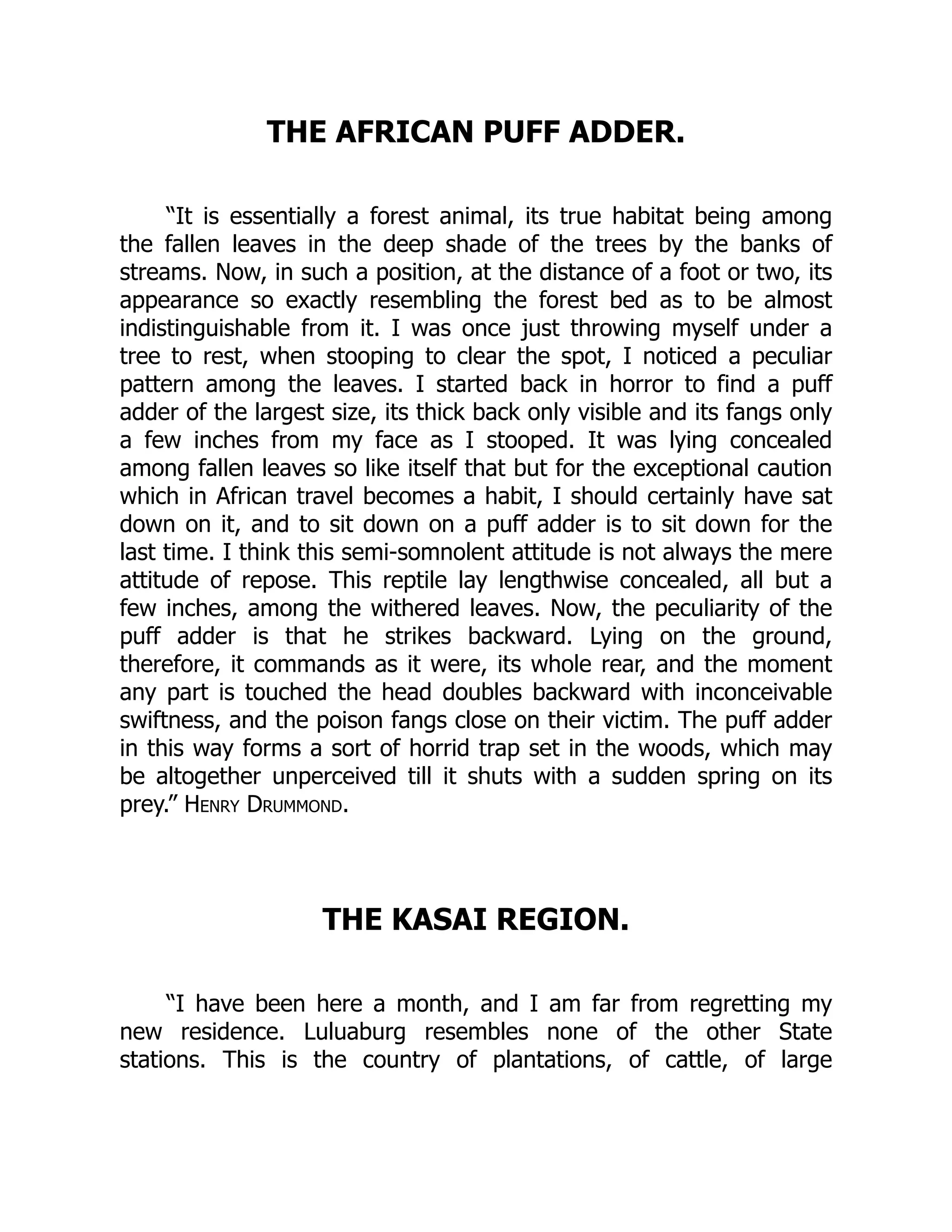THE AFRICAN PUFF ADDER.
“It is essentially a forest animal, its true habitat being among
the fallen leaves in the deep shade of the trees by the banks of
streams. Now, in such a position, at the distance of a foot or two, its
appearance so exactly resembling the forest bed as to be almost
indistinguishable from it. I was once just throwing myself under a
tree to rest, when stooping to clear the spot, I noticed a peculiar
pattern among the leaves. I started back in horror to find a puff
adder of the largest size, its thick back only visible and its fangs only
a few inches from my face as I stooped. It was lying concealed
among fallen leaves so like itself that but for the exceptional caution
which in African travel becomes a habit, I should certainly have sat
down on it, and to sit down on a puff adder is to sit down for the
last time. I think this semi-somnolent attitude is not always the mere
attitude of repose. This reptile lay lengthwise concealed, all but a
few inches, among the withered leaves. Now, the peculiarity of the
puff adder is that he strikes backward. Lying on the ground,
therefore, it commands as it were, its whole rear, and the moment
any part is touched the head doubles backward with inconceivable
swiftness, and the poison fangs close on their victim. The puff adder
in this way forms a sort of horrid trap set in the woods, which may
be altogether unperceived till it shuts with a sudden spring on its
prey.” Henry Drummond.
THE KASAI REGION.
“I have been here a month, and I am far from regretting my
new residence. Luluaburg resembles none of the other State
stations. This is the country of plantations, of cattle, of large
 