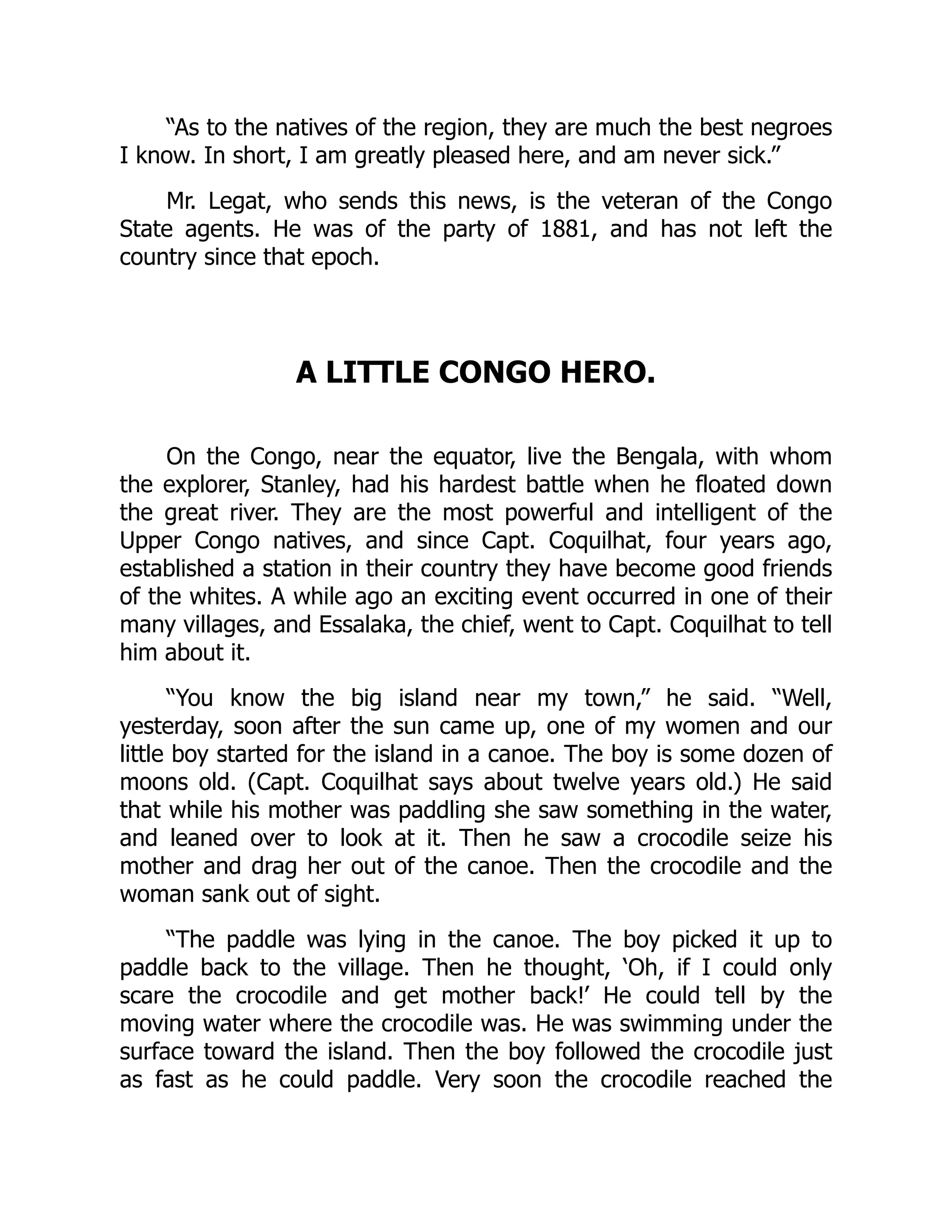 “As to the natives of the region, they are much the best negroes
I know. In short, I am greatly pleased here, and am never sick.”
Mr. Legat, who sends this news, is the veteran of the Congo
State agents. He was of the party of 1881, and has not left the
country since that epoch.
A LITTLE CONGO HERO.
On the Congo, near the equator, live the Bengala, with whom
the explorer, Stanley, had his hardest battle when he floated down
the great river. They are the most powerful and intelligent of the
Upper Congo natives, and since Capt. Coquilhat, four years ago,
established a station in their country they have become good friends
of the whites. A while ago an exciting event occurred in one of their
many villages, and Essalaka, the chief, went to Capt. Coquilhat to tell
him about it.
“You know the big island near my town,” he said. “Well,
yesterday, soon after the sun came up, one of my women and our
little boy started for the island in a canoe. The boy is some dozen of
moons old. (Capt. Coquilhat says about twelve years old.) He said
that while his mother was paddling she saw something in the water,
and leaned over to look at it. Then he saw a crocodile seize his
mother and drag her out of the canoe. Then the crocodile and the
woman sank out of sight.
“The paddle was lying in the canoe. The boy picked it up to
paddle back to the village. Then he thought, ‘Oh, if I could only
scare the crocodile and get mother back!’ He could tell by the
moving water where the crocodile was. He was swimming under the
surface toward the island. Then the boy followed the crocodile just
as fast as he could paddle. Very soon the crocodile reached the
 