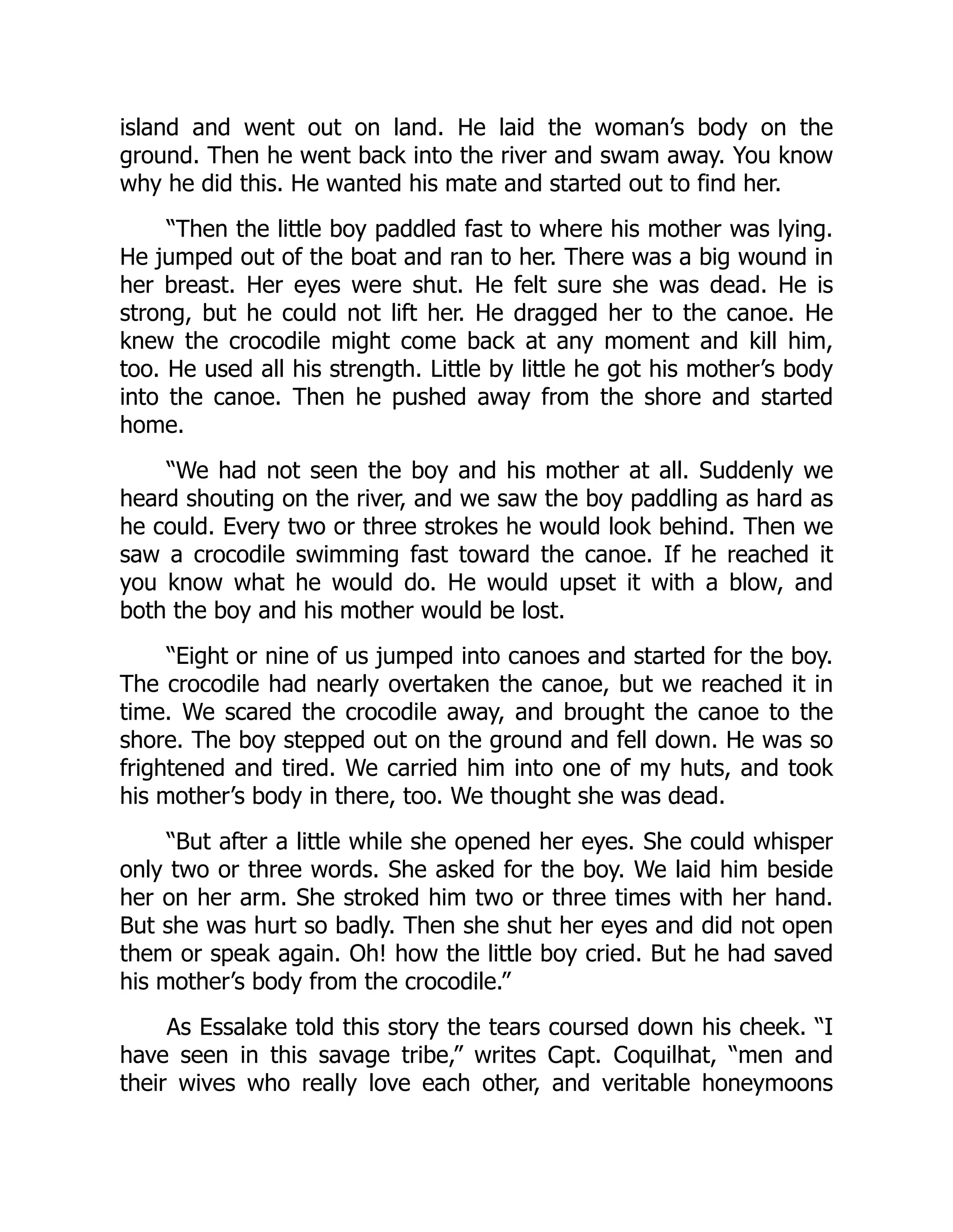 island and went out on land. He laid the woman’s body on the
ground. Then he went back into the river and swam away. You know
why he did this. He wanted his mate and started out to find her.
“Then the little boy paddled fast to where his mother was lying.
He jumped out of the boat and ran to her. There was a big wound in
her breast. Her eyes were shut. He felt sure she was dead. He is
strong, but he could not lift her. He dragged her to the canoe. He
knew the crocodile might come back at any moment and kill him,
too. He used all his strength. Little by little he got his mother’s body
into the canoe. Then he pushed away from the shore and started
home.
“We had not seen the boy and his mother at all. Suddenly we
heard shouting on the river, and we saw the boy paddling as hard as
he could. Every two or three strokes he would look behind. Then we
saw a crocodile swimming fast toward the canoe. If he reached it
you know what he would do. He would upset it with a blow, and
both the boy and his mother would be lost.
“Eight or nine of us jumped into canoes and started for the boy.
The crocodile had nearly overtaken the canoe, but we reached it in
time. We scared the crocodile away, and brought the canoe to the
shore. The boy stepped out on the ground and fell down. He was so
frightened and tired. We carried him into one of my huts, and took
his mother’s body in there, too. We thought she was dead.
“But after a little while she opened her eyes. She could whisper
only two or three words. She asked for the boy. We laid him beside
her on her arm. She stroked him two or three times with her hand.
But she was hurt so badly. Then she shut her eyes and did not open
them or speak again. Oh! how the little boy cried. But he had saved
his mother’s body from the crocodile.”
As Essalake told this story the tears coursed down his cheek. “I
have seen in this savage tribe,” writes Capt. Coquilhat, “men and
their wives who really love each other, and veritable honeymoons
 