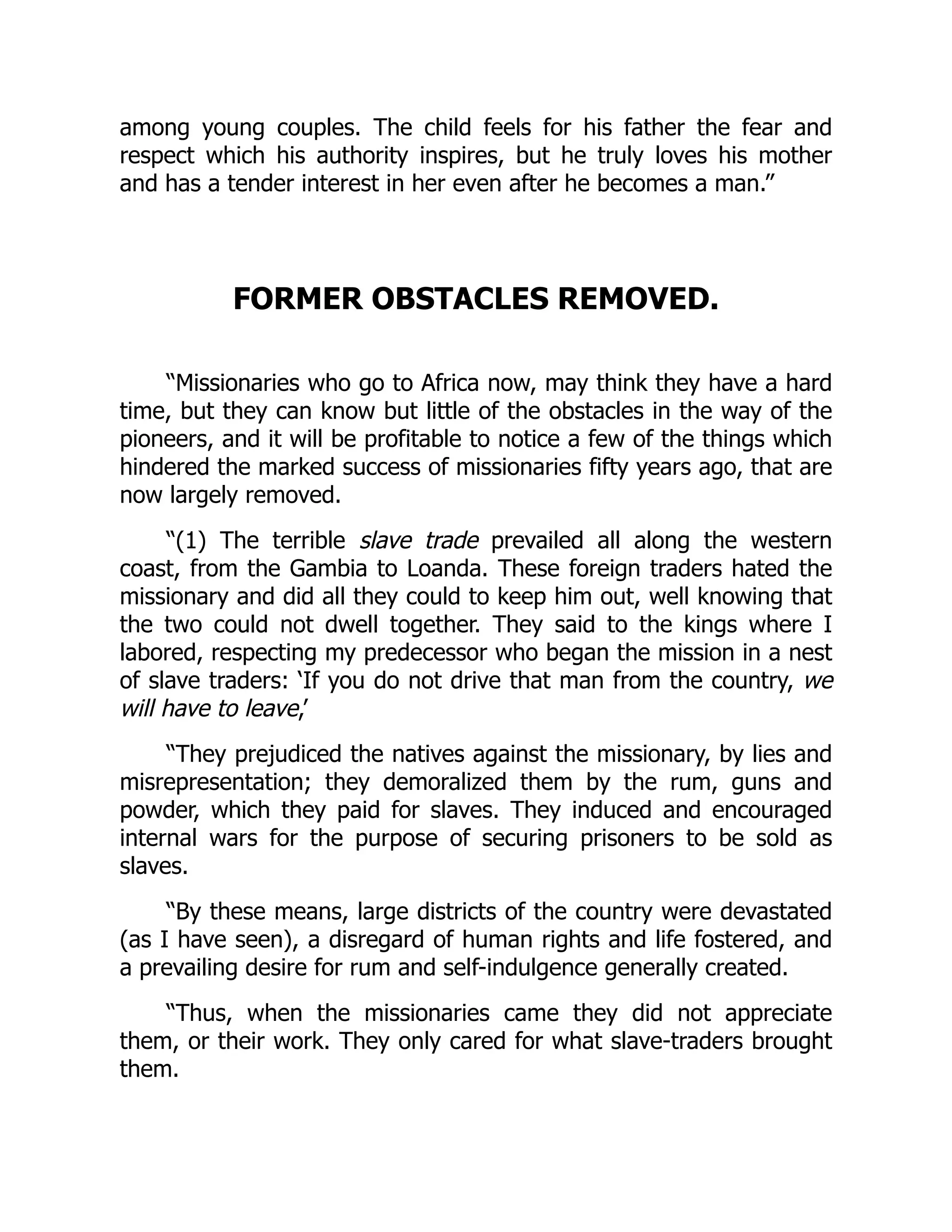 among young couples. The child feels for his father the fear and
respect which his authority inspires, but he truly loves his mother
and has a tender interest in her even after he becomes a man.”
FORMER OBSTACLES REMOVED.
“Missionaries who go to Africa now, may think they have a hard
time, but they can know but little of the obstacles in the way of the
pioneers, and it will be profitable to notice a few of the things which
hindered the marked success of missionaries fifty years ago, that are
now largely removed.
“(1) The terrible slave trade prevailed all along the western
coast, from the Gambia to Loanda. These foreign traders hated the
missionary and did all they could to keep him out, well knowing that
the two could not dwell together. They said to the kings where I
labored, respecting my predecessor who began the mission in a nest
of slave traders: ‘If you do not drive that man from the country, we
will have to leave,’
“They prejudiced the natives against the missionary, by lies and
misrepresentation; they demoralized them by the rum, guns and
powder, which they paid for slaves. They induced and encouraged
internal wars for the purpose of securing prisoners to be sold as
slaves.
“By these means, large districts of the country were devastated
(as I have seen), a disregard of human rights and life fostered, and
a prevailing desire for rum and self-indulgence generally created.
“Thus, when the missionaries came they did not appreciate
them, or their work. They only cared for what slave-traders brought
them.
 