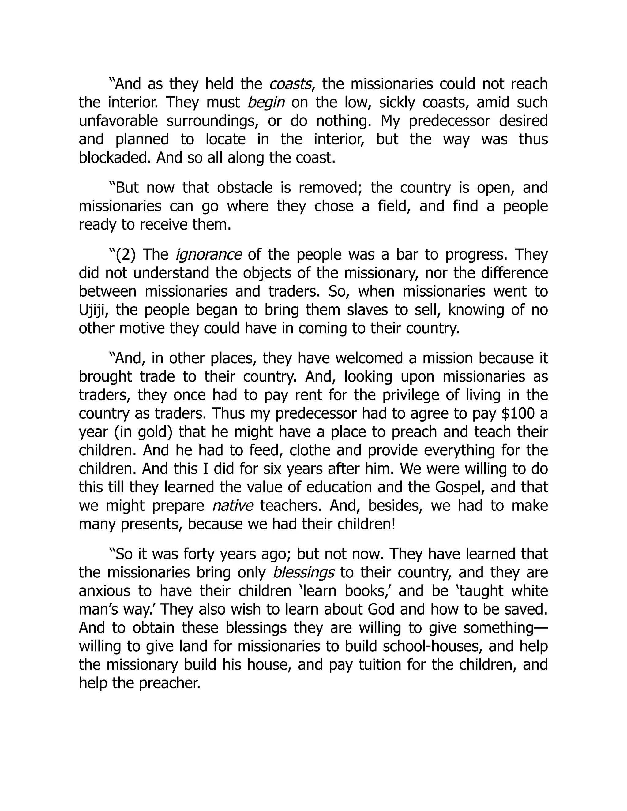 “And as they held the coasts, the missionaries could not reach
the interior. They must begin on the low, sickly coasts, amid such
unfavorable surroundings, or do nothing. My predecessor desired
and planned to locate in the interior, but the way was thus
blockaded. And so all along the coast.
“But now that obstacle is removed; the country is open, and
missionaries can go where they chose a field, and find a people
ready to receive them.
“(2) The ignorance of the people was a bar to progress. They
did not understand the objects of the missionary, nor the difference
between missionaries and traders. So, when missionaries went to
Ujiji, the people began to bring them slaves to sell, knowing of no
other motive they could have in coming to their country.
“And, in other places, they have welcomed a mission because it
brought trade to their country. And, looking upon missionaries as
traders, they once had to pay rent for the privilege of living in the
country as traders. Thus my predecessor had to agree to pay $100 a
year (in gold) that he might have a place to preach and teach their
children. And he had to feed, clothe and provide everything for the
children. And this I did for six years after him. We were willing to do
this till they learned the value of education and the Gospel, and that
we might prepare native teachers. And, besides, we had to make
many presents, because we had their children!
“So it was forty years ago; but not now. They have learned that
the missionaries bring only blessings to their country, and they are
anxious to have their children ‘learn books,’ and be ‘taught white
man’s way.’ They also wish to learn about God and how to be saved.
And to obtain these blessings they are willing to give something—
willing to give land for missionaries to build school-houses, and help
the missionary build his house, and pay tuition for the children, and
help the preacher.
 
