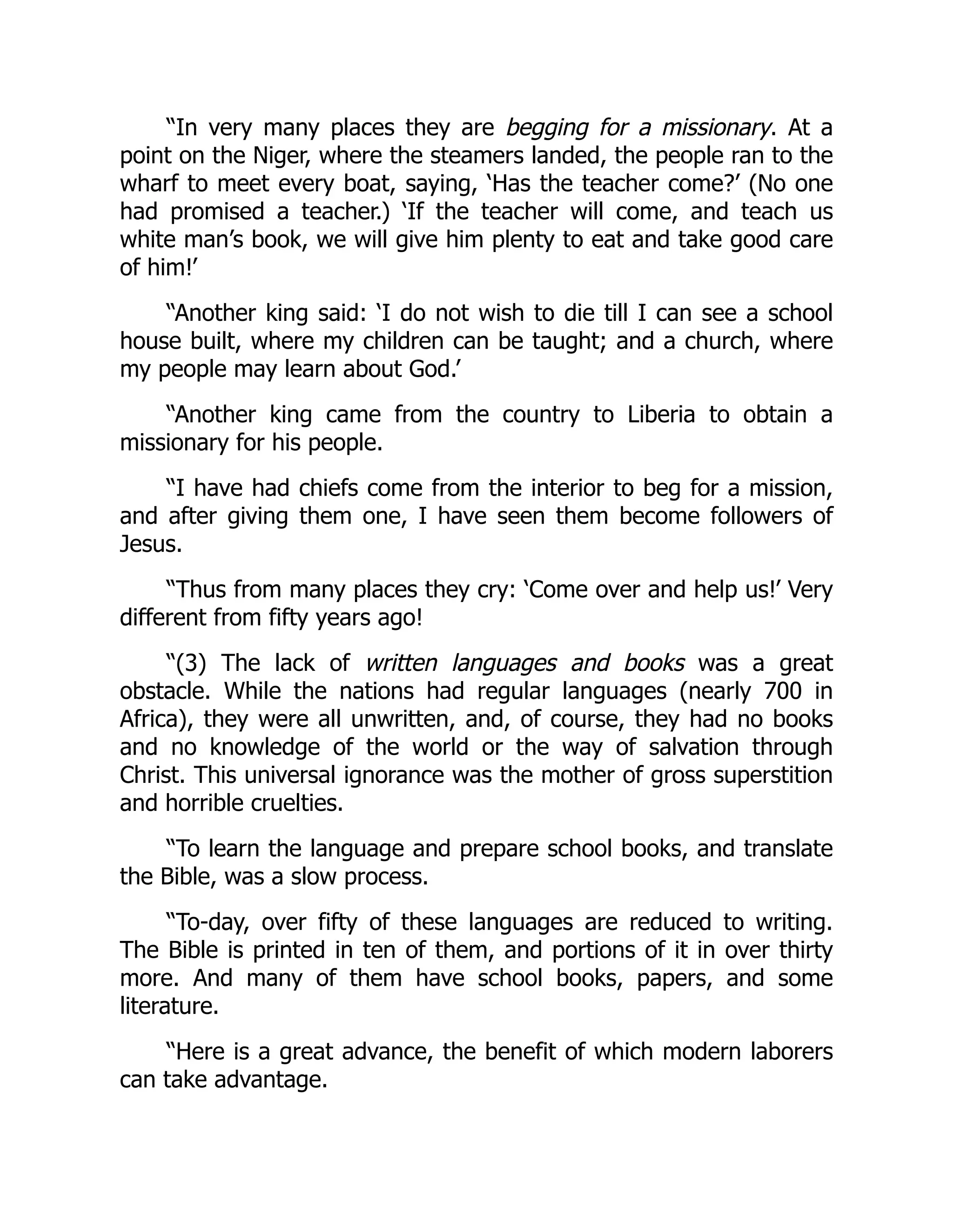 “In very many places they are begging for a missionary. At a
point on the Niger, where the steamers landed, the people ran to the
wharf to meet every boat, saying, ‘Has the teacher come?’ (No one
had promised a teacher.) ‘If the teacher will come, and teach us
white man’s book, we will give him plenty to eat and take good care
of him!’
“Another king said: ‘I do not wish to die till I can see a school
house built, where my children can be taught; and a church, where
my people may learn about God.’
“Another king came from the country to Liberia to obtain a
missionary for his people.
“I have had chiefs come from the interior to beg for a mission,
and after giving them one, I have seen them become followers of
Jesus.
“Thus from many places they cry: ‘Come over and help us!’ Very
different from fifty years ago!
“(3) The lack of written languages and books was a great
obstacle. While the nations had regular languages (nearly 700 in
Africa), they were all unwritten, and, of course, they had no books
and no knowledge of the world or the way of salvation through
Christ. This universal ignorance was the mother of gross superstition
and horrible cruelties.
“To learn the language and prepare school books, and translate
the Bible, was a slow process.
“To-day, over fifty of these languages are reduced to writing.
The Bible is printed in ten of them, and portions of it in over thirty
more. And many of them have school books, papers, and some
literature.
“Here is a great advance, the benefit of which modern laborers
can take advantage.
 