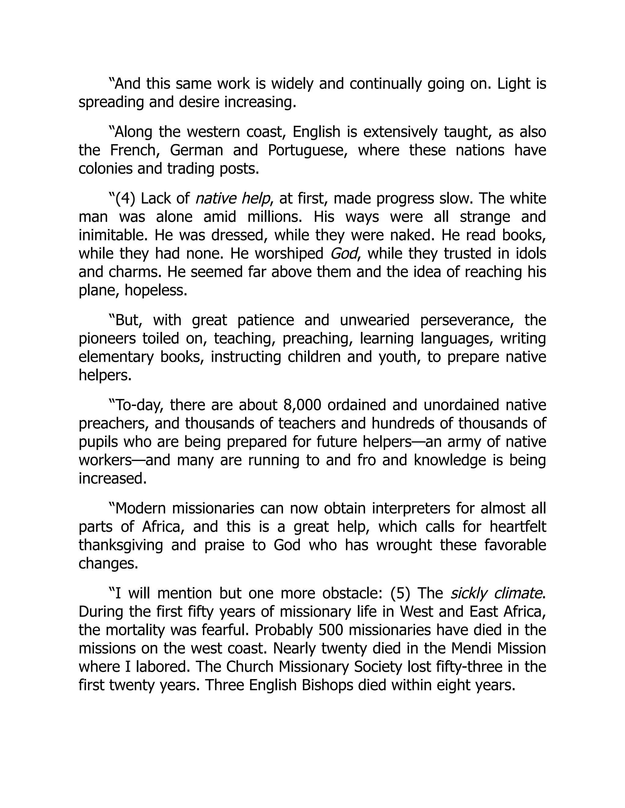 “And this same work is widely and continually going on. Light is
spreading and desire increasing.
“Along the western coast, English is extensively taught, as also
the French, German and Portuguese, where these nations have
colonies and trading posts.
“(4) Lack of native help, at first, made progress slow. The white
man was alone amid millions. His ways were all strange and
inimitable. He was dressed, while they were naked. He read books,
while they had none. He worshiped God, while they trusted in idols
and charms. He seemed far above them and the idea of reaching his
plane, hopeless.
“But, with great patience and unwearied perseverance, the
pioneers toiled on, teaching, preaching, learning languages, writing
elementary books, instructing children and youth, to prepare native
helpers.
“To-day, there are about 8,000 ordained and unordained native
preachers, and thousands of teachers and hundreds of thousands of
pupils who are being prepared for future helpers—an army of native
workers—and many are running to and fro and knowledge is being
increased.
“Modern missionaries can now obtain interpreters for almost all
parts of Africa, and this is a great help, which calls for heartfelt
thanksgiving and praise to God who has wrought these favorable
changes.
“I will mention but one more obstacle: (5) The sickly climate.
During the first fifty years of missionary life in West and East Africa,
the mortality was fearful. Probably 500 missionaries have died in the
missions on the west coast. Nearly twenty died in the Mendi Mission
where I labored. The Church Missionary Society lost fifty-three in the
first twenty years. Three English Bishops died within eight years.
 
