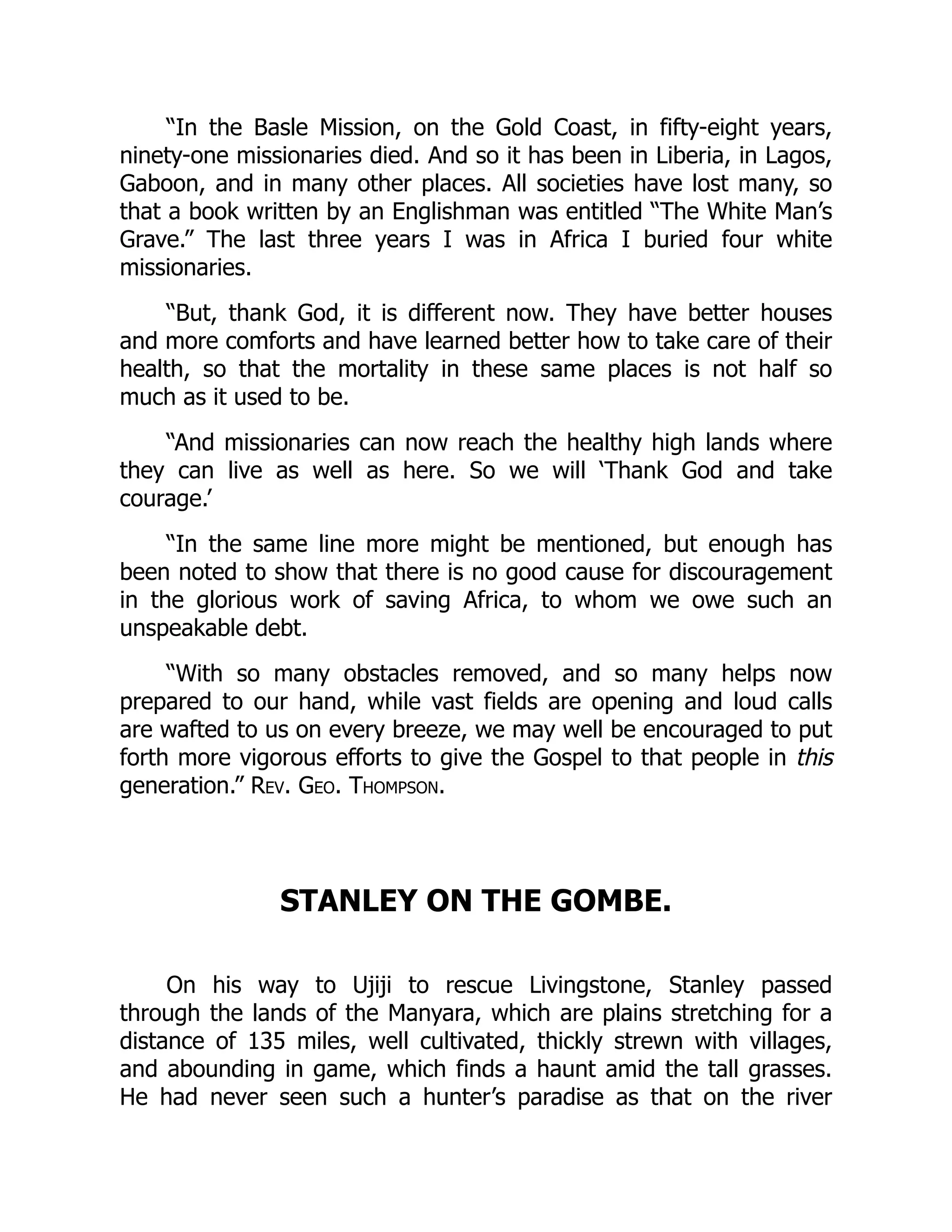 “In the Basle Mission, on the Gold Coast, in fifty-eight years,
ninety-one missionaries died. And so it has been in Liberia, in Lagos,
Gaboon, and in many other places. All societies have lost many, so
that a book written by an Englishman was entitled “The White Man’s
Grave.” The last three years I was in Africa I buried four white
missionaries.
“But, thank God, it is different now. They have better houses
and more comforts and have learned better how to take care of their
health, so that the mortality in these same places is not half so
much as it used to be.
“And missionaries can now reach the healthy high lands where
they can live as well as here. So we will ‘Thank God and take
courage.’
“In the same line more might be mentioned, but enough has
been noted to show that there is no good cause for discouragement
in the glorious work of saving Africa, to whom we owe such an
unspeakable debt.
“With so many obstacles removed, and so many helps now
prepared to our hand, while vast fields are opening and loud calls
are wafted to us on every breeze, we may well be encouraged to put
forth more vigorous efforts to give the Gospel to that people in this
generation.” Rev. Geo. Thompson.
STANLEY ON THE GOMBE.
On his way to Ujiji to rescue Livingstone, Stanley passed
through the lands of the Manyara, which are plains stretching for a
distance of 135 miles, well cultivated, thickly strewn with villages,
and abounding in game, which finds a haunt amid the tall grasses.
He had never seen such a hunter’s paradise as that on the river
 