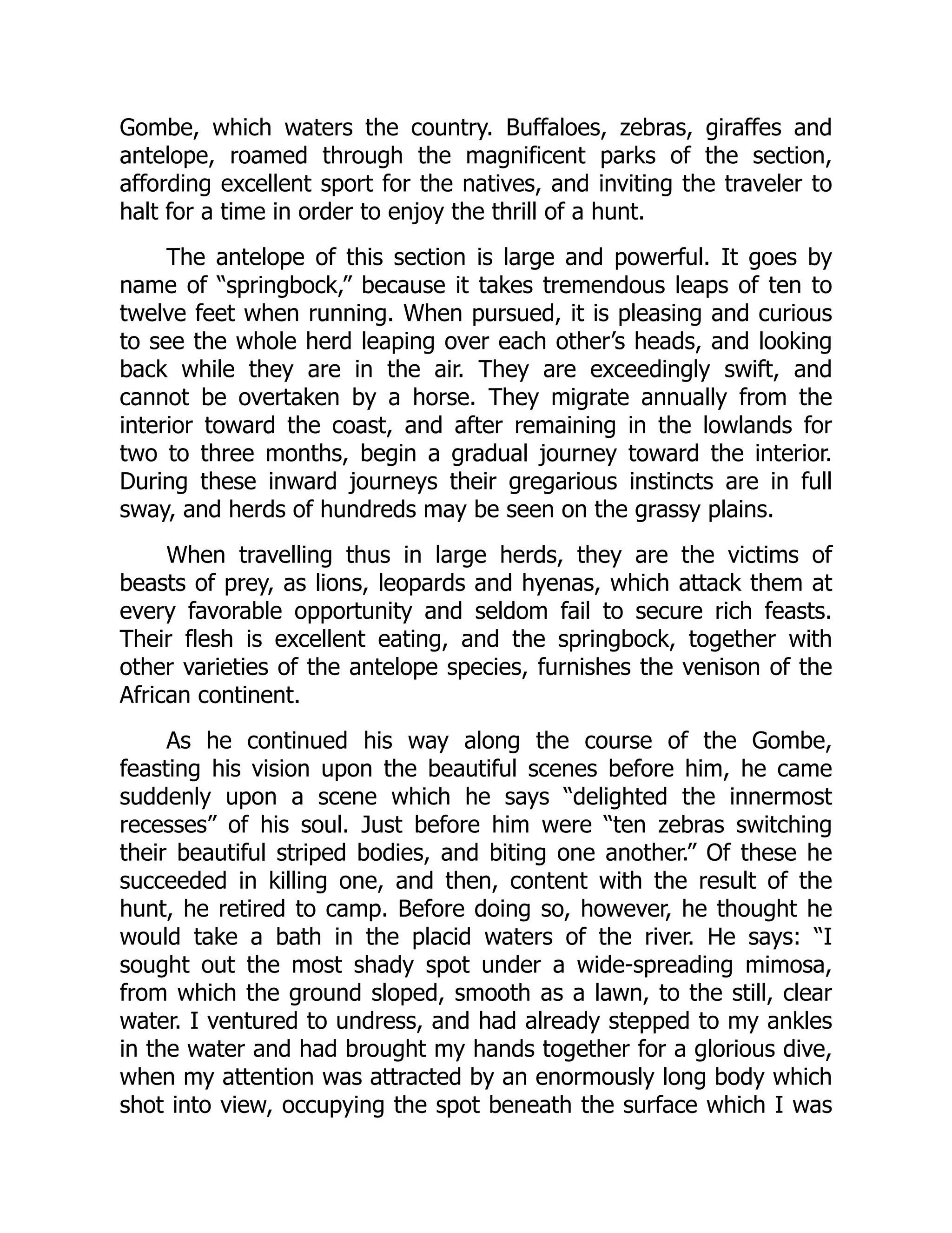 Gombe, which waters the country. Buffaloes, zebras, giraffes and
antelope, roamed through the magnificent parks of the section,
affording excellent sport for the natives, and inviting the traveler to
halt for a time in order to enjoy the thrill of a hunt.
The antelope of this section is large and powerful. It goes by
name of “springbock,” because it takes tremendous leaps of ten to
twelve feet when running. When pursued, it is pleasing and curious
to see the whole herd leaping over each other’s heads, and looking
back while they are in the air. They are exceedingly swift, and
cannot be overtaken by a horse. They migrate annually from the
interior toward the coast, and after remaining in the lowlands for
two to three months, begin a gradual journey toward the interior.
During these inward journeys their gregarious instincts are in full
sway, and herds of hundreds may be seen on the grassy plains.
When travelling thus in large herds, they are the victims of
beasts of prey, as lions, leopards and hyenas, which attack them at
every favorable opportunity and seldom fail to secure rich feasts.
Their flesh is excellent eating, and the springbock, together with
other varieties of the antelope species, furnishes the venison of the
African continent.
As he continued his way along the course of the Gombe,
feasting his vision upon the beautiful scenes before him, he came
suddenly upon a scene which he says “delighted the innermost
recesses” of his soul. Just before him were “ten zebras switching
their beautiful striped bodies, and biting one another.” Of these he
succeeded in killing one, and then, content with the result of the
hunt, he retired to camp. Before doing so, however, he thought he
would take a bath in the placid waters of the river. He says: “I
sought out the most shady spot under a wide-spreading mimosa,
from which the ground sloped, smooth as a lawn, to the still, clear
water. I ventured to undress, and had already stepped to my ankles
in the water and had brought my hands together for a glorious dive,
when my attention was attracted by an enormously long body which
shot into view, occupying the spot beneath the surface which I was
 