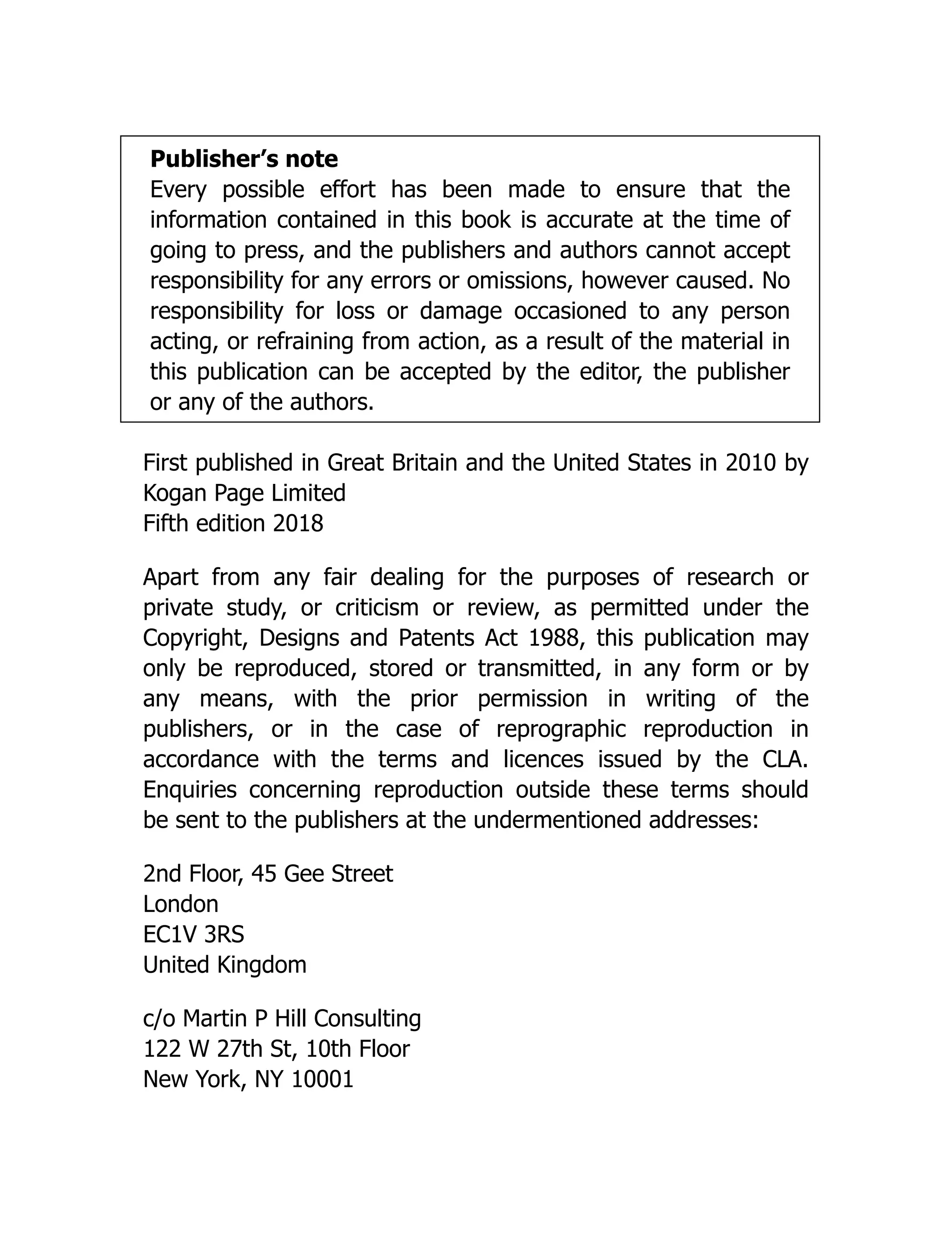 Publisher’s note
Every possible effort has been made to ensure that the
information contained in this book is accurate at the time of
going to press, and the publishers and authors cannot accept
responsibility for any errors or omissions, however caused. No
responsibility for loss or damage occasioned to any person
acting, or refraining from action, as a result of the material in
this publication can be accepted by the editor, the publisher
or any of the authors.
First published in Great Britain and the United States in 2010 by
Kogan Page Limited
Fifth edition 2018
Apart from any fair dealing for the purposes of research or
private study, or criticism or review, as permitted under the
Copyright, Designs and Patents Act 1988, this publication may
only be reproduced, stored or transmitted, in any form or by
any means, with the prior permission in writing of the
publishers, or in the case of reprographic reproduction in
accordance with the terms and licences issued by the CLA.
Enquiries concerning reproduction outside these terms should
be sent to the publishers at the undermentioned addresses:
2nd Floor, 45 Gee Street
London
EC1V 3RS
United Kingdom
c/o Martin P Hill Consulting
122 W 27th St, 10th Floor
New York, NY 10001
 