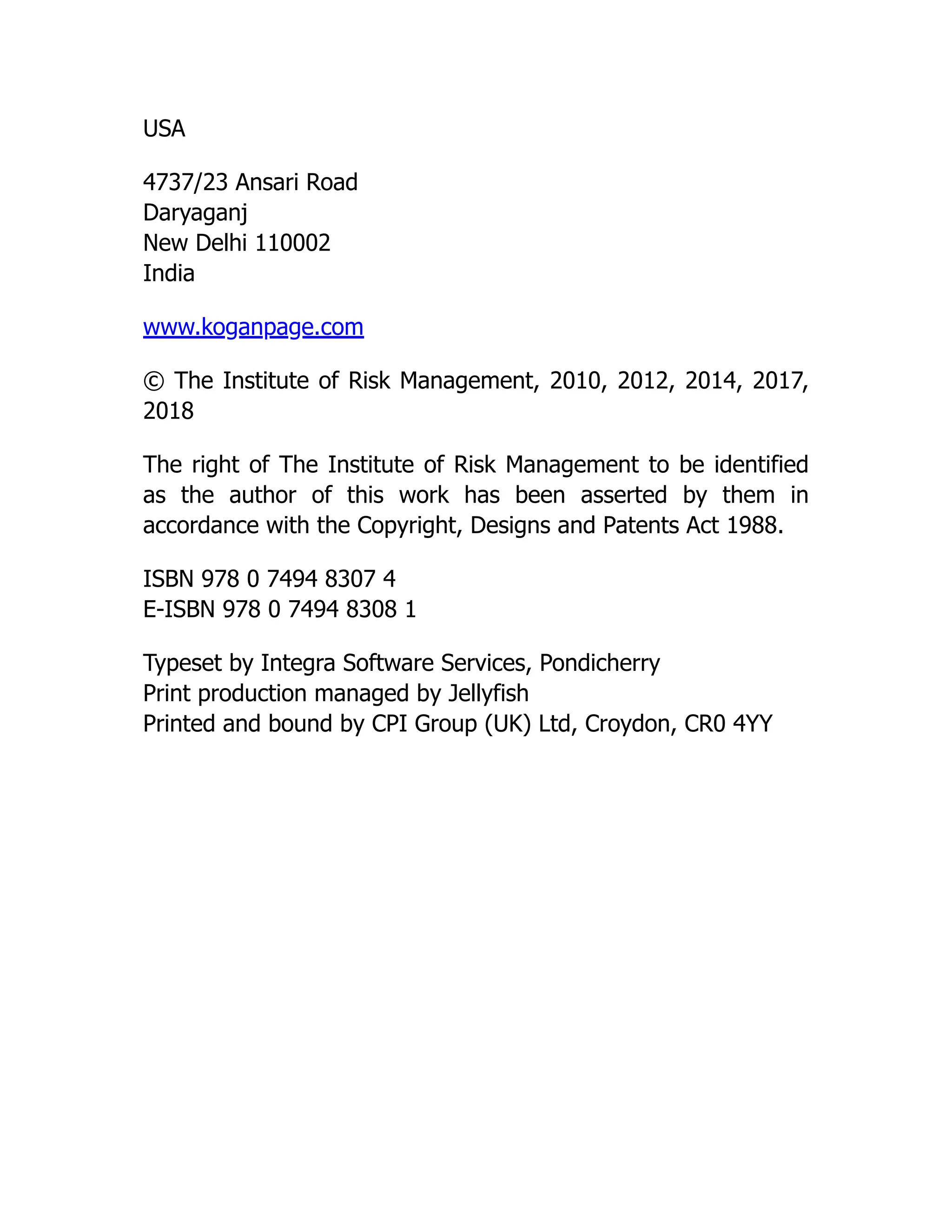 USA
4737/23 Ansari Road
Daryaganj
New Delhi 110002
India
www.koganpage.com
© The Institute of Risk Management, 2010, 2012, 2014, 2017,
2018
The right of The Institute of Risk Management to be identified
as the author of this work has been asserted by them in
accordance with the Copyright, Designs and Patents Act 1988.
ISBN 978 0 7494 8307 4
E-ISBN 978 0 7494 8308 1
Typeset by Integra Software Services, Pondicherry
Print production managed by Jellyfish
Printed and bound by CPI Group (UK) Ltd, Croydon, CR0 4YY
 