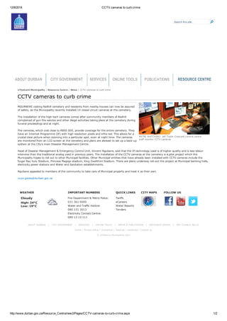 12/8/2014 CCTV cameras to curb crime
http://www.durban.gov.za/Resource_Centre/new2/Pages/CCTV­cameras­to­curb­crime.aspx 1/2
Search this site...
ABOUT DURBAN CITY GOVERNMENT SERVICES ONLINE TOOLS PUBLICATIONS RESOURCE CENTRE
eThekwini Municipality / Resource Centre / News / CCTV cameras to curb crime
WEATHER
Cloudy
High: 24°C 
Low: 19°C
IMPORTANT NUMBERS
Fire Department & Metro Police:
031 361 0000
Water and Traffic Hotline:
080 131 3013
Electricity Contact Centre:
080 13 13 111
QUICK LINKS
Tariffs
eCareers
Water Reports
Tenders
CITY MAPS FOLLOW US
          
ABOUT DURBAN   |   CITY GOVERNMENT   |   SERVICES   |   ONLINE TOOLS   |   MEDIA & PUBLICATION   |   RESOURCE CENTRE   |   PAY COUNCIL BILLS 
Home | Privacy policy | Disclaimer | Sitemap | Vacancies | Contact us 
© eThekwini Municipality 2011
WE’RE WATCHING: Jelf Taylor Crescent control centre 
staff monitor CCTV cameras.
CCTV cameras to curb crime
MOURNERS visiting Redhill cemetery and residents from nearby houses can now be assured
of safety, as the Municipality recently installed 14 closed circuit cameras at the cemetery.
The installation of the high­tech cameras comes after community members of Redhill
complained of gun­fire salutes and other illegal activities taking place at the cemetery during
funeral proceedings and at night.
The cameras, which cost close to R800 000, provide coverage for the entire cemetery. They
have an Internet Programme (IP) with high resolution pixels and infra­red. This allows for a
crystal clear picture when zooming into a particular spot, even at night time. The cameras
are monitored from an LCD screen at the cemetery and plans are abreast to set up a back­up
system at the City’s main Disaster Management Centre.
Head of Disaster Management & Emergency Control Unit, Vincent Ngubane, said that the IP technology used is of higher quality and is less labour
intensive than the traditional analog used in previous years. The installation of the CCTV cameras at the cemetery is a pilot project which the
Municipality hopes to roll out to other Municipal facilities. Other Municipal entities that have already been installed with CCTV cameras include the
Sugar Ray Xulu Stadium, Princess Magogo stadium, King Zwelithini Stadium. There are plans underway roll­out the project at Municipal banking halls,
electricity power stations and Water and Sanitation establishments.
Ngubane appealed to members of the community to take care of Municipal property and treat it as their own.
vuyo.gwala@durban.gov.za
 