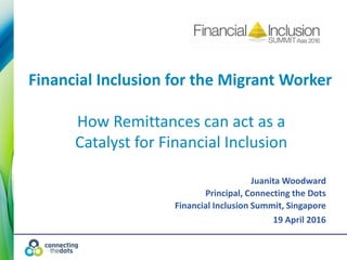 Juanita Woodward
Principal, Connecting the Dots
Financial Inclusion Summit, Singapore
19 April 2016
Financial Inclusion for the Migrant Worker
How Remittances can act as a
Catalyst for Financial Inclusion
 