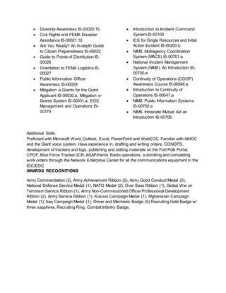  Diversity Awareness IS-00020.15
 Civil Rights and FEMA Disaster
Assistance IS-00021.16
 Are You Ready? An In-depth Guide
to Citizen Preparedness IS-00022
 Guide to Points of Distribution IS-
00026
 Orientation to FEMA Logistics IS-
00027
 Public Information Officer
Awareness IS-00029
 Mitigation e-Grants for the Grant
Applicant IS-00030.a, Mitigation e-
Grants System IS-00031.a, EOC
Management and Operations IS-
00775
 Introduction to Incident Command
System IS-00100
 ICS for Single Resources and Initial
Action Incident IS-00200.b
 NIMS Multiagency Coordination
System (MACS) IS-00701.a
 National Incident Management
System (NIMS) An Introduction IS-
00700.a
 Continuity of Operations (COOP)
Awareness Course IS-00546.a
 Introduction to Continuity of
Operations IS-00547.a
 NIMS Public Information Systems
IS-00702.a
 NIMS Intrastate Mutual Aid an
Introduction IS-00706.
Additional Skills:
Proficient with Microsoft Word, Outlook, Excel, PowerPoint and WebEOC. Familiar with AtHOC
and the Giant voice system. Have experience in; drafting and writing orders, CONOPS,
development of trackers and logs, publishing and editing materials on the Fort Polk Portal,
CPOF, Blue Force Tracker/JCR, ASAP/Harris Radio operations, submitting and completing
work orders through the Network Enterprise Center for all the communications equipment in the
IOC/EOC
AWARDS RECOGNITIONS
Army Commendation (2), Army Achievement Ribbon (5), Army Good Conduct Medal (5),
National Defense Service Medal (1), NATO Medal (2), Over Seas Ribbon (1), Global War on
Terrorism Service Ribbon (1), Army Non-Commissioned Officer Professional Development
Ribbon (2), Army Service Ribbon (1), Kosovo Campaign Medal (1), Afghanistan Campaign
Medal (1), Iraq Campaign Medal (1), Driver and Mechanic Badge (5) Recruiting Gold Badge w/
three sapphires, Recruiting Ring, Combat Infantry Badge,
 