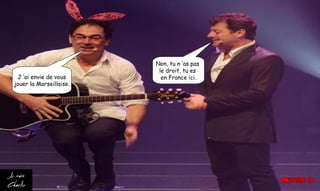 J ’ai envie de vous
jouer la Marseillaise.
Non, tu n ’as pas
le droit, tu es
en France ici.
 