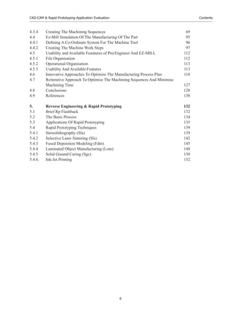 CAD-CAM & Rapid Prototyping Application Evaluation
6
Contents
4.3.4 Creating The Machining Sequences 69
4.4 Ez-Mill Simulation Of The Manufacturing Of The Part 95
4.4.1 Deﬁning A Co-Ordinate System For The Machine Tool 96
4.4.2 Creating The Machine Work Steps 97
4.5 Usability and Available Feautures of Pro/Engineer And EZ-MILL 112
4.5.1 File Organisation 112
4.5.2 Operational Organisation 113
4.5.3 Usability And Available Features 113
4.6 Innovative Approaches To Optimise The Manufacturing Process Plan 118
4.7 Reiterative Approach To Optimise The Machining Sequences And Minimise
Machining Time 127
4.8 Conclusions 128
4.9 References 130
5. Reverse Engineering & Rapid Prototyping 132
5.1 Brief Rp Flashback 132
5.2 The Basic Process 134
5.3 Applications Of Rapid Prototyping 135
5.4 Rapid Prototyping Techniques 139
5.4.1 Stereolithography (Sla) 139
5.4.2 Selective Laser Sintering (Sls) 142
5.4.3 Fused Deposition Modeling (Fdm) 145
5.4.4 Laminated Object Manufacturing (Lom) 148
5.4.5 Solid Ground Curing (Sgc) 150
5.4.6. Ink-Jet Printing 152
 