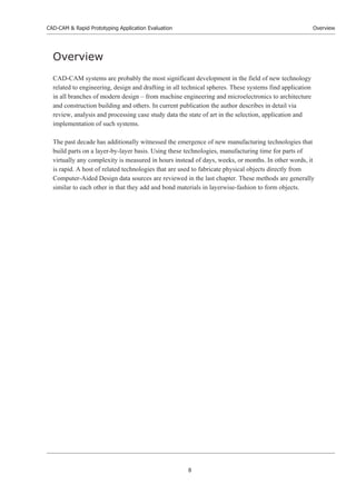 CAD-CAM & Rapid Prototyping Application Evaluation
8
Overview
Overview
CAD-CAM systems are probably the most significant development in the field of new technology
related to engineering, design and drafting in all technical spheres. These systems find application
in all branches of modern design – from machine engineering and microelectronics to architecture
and construction building and others. In current publication the author describes in detail via
review, analysis and processing case study data the state of art in the selection, application and
implementation of such systems.
The past decade has additionally witnessed the emergence of new manufacturing technologies that
build parts on a layer-by-layer basis. Using these technologies, manufacturing time for parts of
virtually any complexity is measured in hours instead of days, weeks, or months. In other words, it
is rapid. A host of related technologies that are used to fabricate physical objects directly from
Computer-Aided Design data sources are reviewed in the last chapter. These methods are generally
similar to each other in that they add and bond materials in layerwise-fashion to form objects.
 