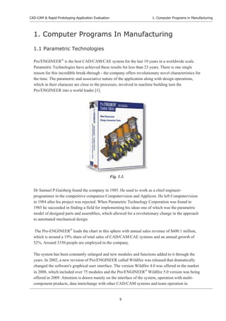 CAD-CAM & Rapid Prototyping Application Evaluation
9
1. Computer Programs in Manufacturing
1. Computer Programs In Manufacturing
1.1 Parametric Technologies
Pro/ENGINEER£
is the best CAD/CAM/CAE system for the last 19 years in a worldwide scale.
Parametric Technologies have achieved these results for less than 23 years. There is one single
reason for this incredible break-through - the company offers revolutionary novel characteristics for
the time. The parametric and associative nature of the application along with design operations,
which in their character are close to the processes, involved in machine building turn the
Pro/ENGINEER into a world leader [1].
Dr Samuel P.Gaisberg found the company in 1985. He used to work as a chief engineer-
programmer in the competitive companies Computervision and Applicon. He left Computervision
in 1984 after his project was rejected. When Parametric Technology Corporation was found in
1985 he succeeded in finding a field for implementing his ideas one of which was the parametric
model of designed parts and assemblies, which allowed for a revolutionary change in the approach
to automated mechanical design.
The Pro-ENGINEER£
leads the chart in this sphere with annual sales revenue of $600.1 million,
which is around a 19% share of total sales of CAD/CAM/CAE systems and an annual growth of
52%. Around 3350 people are employed in the company.
The system has been constantly enlarged and new modules and functions added to it through the
years. In 2002, a new revision of Pro/ENGINEER called Wildfire was released that dramatically
changed the software's graphical user interface. The version Wildfire 4.0 was offered in the market
in 2008, which included over 75 modules and the Pro/ENGINEER£
Wildfire 5.0 version was being
offered in 2009. Attention is drawn mainly on the interface of the system, operation with multi-
component products, data interchange with other CAD/CAM systems and team operation in
Fig. 1.1.
 