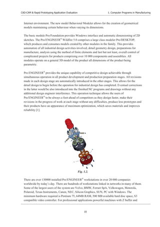 CAD-CAM & Rapid Prototyping Application Evaluation
10
1. Computer Programs in Manufacturing
Internet environment. The new model Behavioral Modeler allows for the creation of geometrical
models maintaining certain behaviour when varying its dimensions.
The basic module Pro/Foundation provides Windows interface and automatic dimensioning of 2D
sketches. The Pro/ENGINEER£
Wildfire 5.0 comprises a large class modeler Pro/DESKTOP,
which produces and consumes models created by other modules in the family. This provides
automation of all industrial design activities involved, detail geometry design, preparations for
manufacture, analysis using the method of finite elements and last but not least, overall control of
complicated projects for products comprising over 10 000 components and assemblies. All
modules operate on a general 3D model of the product all dimensions of the product being
parametric.
Pro ENGINEER£
provides the unique capability of competitive design achievable through
simultaneous operation in all product development and production preparation stages. All revisions
made in each design stage are automatically introduced in the other stages. This allows for the
detail design to begin before the operation for industrial design has completed. Eventual corrections
in the latter would be also introduced into the finished NC programs and drawings without any
additional design engineer interference. This operation technique allows the users of
Pre/ENGINEER£
to be always a foot ahead of competitors as they design faster, make their
revisions in the progress of work at each stage without any difficulties, produce less prototypes and
their products have an appearance of maximum optimization, which saves materials and improves
reliability [1].
There are over 130000 installed Pro/ENGINEER£
workstations in over 20 000 companies
worldwide by today’s day. There are hundreds of workstations linked in networks in many of them.
Some of the largest users of the system are Volvo, BMW, Ferrari SpA, Volkswagen, Motorola,
Polaroid, Texas Instruments, Canon, NEC, Silicon Graphics, SUN, PC with Windows. The
minimum hardware required is Pentium 75, 64MB RAM, 500 MB available hard disc space, S3
compatible video controller. For professional applications powerful machines with Z buffer and
Fig. 1.2.
 