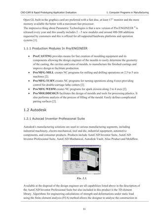CAD-CAM & Rapid Prototyping Application Evaluation
11
1. Computer Programs in Manufacturing
Open GL built-in the graphics card are preferred with a fast disc, at least 17” monitor and the more
memory available the better with a maximum fast processor.
The impressive thing about Parametric Technologies is that a new version of Pro/ENGINEER £
is
released every year and this usually includes 2 – 5 new modules and around 400-500 additions
requested by customers and this is offered for all supported hardware platforms and operation
systems [1].
1.1.1 Production Modules In Pro/ENGINEER
x Pro/CASTING provides means for fast creation of moulding equipment and its
components allowing the design engineer of the moulds to easily determine the geometry
of the casting, the cavities and cores of moulds, to manufacture the finished castings and
improve design to facilitate production.
x Pro/MFG-MILL creates NC programs for milling and drilling operations on 2.5 to 5 axis
machines [2].
x Pro/MFG-TURN creates NC programs for turning operations along 4 axes providing
control for double-carriage lathe centers [2].
x Pro/MFG WEDM creates NC programs for spark erosion along 2 to 4 axes [2].
x Pro/MOLDDESIGN facilitates the design of moulds and tools for processing plastics. It
also performs analysis of the process of filling of the mould. Easily defines complicated
parting surfaces [2].
1.2 Autodesk
1.2.1 Autocad Inventor Professional Suite
Autodesk's manufacturing solutions are used in various manufacturing segments, including
industrial machinery, electro-mechanical, tool and die, industrial equipment, automotive
components, and consumer products. Products include AutoCAD Inventor Suite, AutoCAD
Inventor Professional Suite, AutoCAD Mechanical, Autodesk Vault, Alias Product and Moldflow.
Available at the disposal of the design engineer are all capabilities listed above in the description of
the AutoCAD Inventor Professional Suite but also included in this product is the 3D element
library. Algorithms for engineering calculations of strength and deformations under static load
using the finite element analysis (FEA) method allows the designer to analyse the construction in
Fig. 1.3.
 