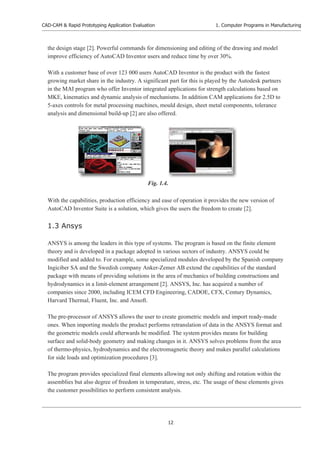 CAD-CAM & Rapid Prototyping Application Evaluation
12
1. Computer Programs in Manufacturing
the design stage [2]. Powerful commands for dimensioning and editing of the drawing and model
improve efficiency of AutoCAD Inventor users and reduce time by over 30%.
With a customer base of over 123 000 users AutoCAD Inventor is the product with the fastest
growing market share in the industry. A significant part for this is played by the Autodesk partners
in the MAI program who offer Inventor integrated applications for strength calculations based on
MKE, kinematics and dynamic analysis of mechanisms. In addition CAM applications for 2.5D to
5-axes controls for metal processing machines, mould design, sheet metal components, tolerance
analysis and dimensional build-up [2] are also offered.
With the capabilities, production efficiency and ease of operation it provides the new version of
AutoCAD Inventor Suite is a solution, which gives the users the freedom to create [2].
1.3 Ansys
ANSYS is among the leaders in this type of systems. The program is based on the finite element
theory and is developed in a package adopted in various sectors of industry. ANSYS could be
modified and added to. For example, some specialized modules developed by the Spanish company
Ingiciber SA and the Swedish company Anker-Zemer AB extend the capabilities of the standard
package with means of providing solutions in the area of mechanics of building constructions and
hydrodynamics in a limit-element arrangement [2]. ANSYS, Inc. has acquired a number of
companies since 2000, including ICEM CFD Engineering, CADOE, CFX, Century Dynamics,
Harvard Thermal, Fluent, Inc. and Ansoft.
The pre-processor of ANSYS allows the user to create geometric models and import ready-made
ones. When importing models the product performs retranslation of data in the ANSYS format and
the geometric models could afterwards be modified. The system provides means for building
surface and solid-body geometry and making changes in it. ANSYS solves problems from the area
of thermo-physics, hydrodynamics and the electromagnetic theory and makes parallel calculations
for side loads and optimization procedures [3].
The program provides specialized final elements allowing not only shifting and rotation within the
assemblies but also degree of freedom in temperature, stress, etc. The usage of these elements gives
the customer possibilities to perform consistent analysis.
Fig. 1.4.
 