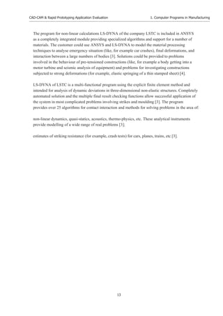 CAD-CAM & Rapid Prototyping Application Evaluation
13
1. Computer Programs in Manufacturing
The program for non-linear calculations LS-DYNA of the company LSTC is included in ANSYS
as a completely integrated module providing specialized algorithms and support for a number of
materials. The customer could use ANSYS and LS-DYNA to model the material processing
techniques to analyse emergency situation (like, for example car crashes), final deformations, and
interaction between a large numbers of bodies [3]. Solutions could be provided to problems
involved in the behaviour of pre-tensioned constructions (like, for example a body getting into a
motor turbine and seismic analysis of equipment) and problems for investigating constructions
subjected to strong deformations (for example, elastic springing of a thin stamped sheet) [4].
LS-DYNA of LSTC is a multi-functional program using the explicit finite element method and
intended for analysis of dynamic deviations in three-dimensional non-elastic structures. Completely
automated solution and the multiple final result checking functions allow successful application of
the system in most complicated problems involving strikes and moulding [3]. The program
provides over 25 algorithms for contact interaction and methods for solving problems in the area of:
non-linear dynamics, quasi-statics, acoustics, thermo-physics, etc. These analytical instruments
provide modelling of a wide range of real problems [3];
estimates of striking resistance (for example, crash tests) for cars, planes, trains, etc [3].
 