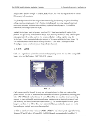 CAD-CAM & Rapid Prototyping Application Evaluation
14
1. Computer Programs in Manufacturing
analysis of the dynamic strength of car parts, body, wheels, etc. when moving on an uneven surface
[4]; occupant safety analysis.
The product provides means for analysis of metal forming, glass forming, and plastic moulding,
rolling, pressing, stamping, etc., hydro-forming (including such involving large deformations),
multi-stage processes, problems of streamlining, explosive loads of products, rivet and bolt
connections, modeling of earthquakes [4].
ANSYS DesignSpace is a CAE product based on ANSYS and associated with leading CAD
products and specifically intended for the design stage preceding the analysis stage. The designers
and engineers involved in the analysis of a certain product are working together using the
DesignSpace Expert automatically keeping a record of their work with DesignSpace Report [5].
The combination between the power of analysis of ANSYS and the CAD integration with
DesignSpace creates a real environment for jointly development.
1.4 Ibm - Catia
CATIA is a highest-class system for automation of engineering labour. It is one of the undisputable
leaders in the world of modern CAD/CAM/CAE systems.
CATIA was created by Dassault Systems and is being distributed by IBM and works on IBM
graphic stations. It is one of the best-known and adopted worldwide systems taking a leading place
in the CAD/CAM/CAE market for over 25 years. Meanwhile, it is one of the fastest developing
systems. Its open and flexible architecture allows at least two new versions to be produced each
year providing new functionalities and improvements [4]. The number of products in the system
has grown up from 58 to 108 for three years and most of them, as well as the system as a whole
have undergone multiple renovations for this period.
In 1998, an entirely rewritten version of CATIA, CATIA V5 was released, with support for UNIX,
Windows NT and Windows XP since 2001. In 2008, Dassault announced and released CATIA
Fig. 1.5.
 