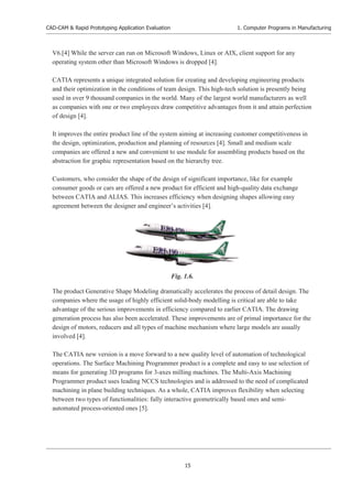 CAD-CAM & Rapid Prototyping Application Evaluation
15
1. Computer Programs in Manufacturing
V6.[4] While the server can run on Microsoft Windows, Linux or AIX, client support for any
operating system other than Microsoft Windows is dropped [4].
CATIA represents a unique integrated solution for creating and developing engineering products
and their optimization in the conditions of team design. This high-tech solution is presently being
used in over 9 thousand companies in the world. Many of the largest world manufacturers as well
as companies with one or two employees draw competitive advantages from it and attain perfection
of design [4].
It improves the entire product line of the system aiming at increasing customer competitiveness in
the design, optimization, production and planning of resources [4]. Small and medium scale
companies are offered a new and convenient to use module for assembling products based on the
abstraction for graphic representation based on the hierarchy tree.
Customers, who consider the shape of the design of significant importance, like for example
consumer goods or cars are offered a new product for efficient and high-quality data exchange
between CATIA and ALIAS. This increases efficiency when designing shapes allowing easy
agreement between the designer and engineer’s activities [4].
The product Generative Shape Modeling dramatically accelerates the process of detail design. The
companies where the usage of highly efficient solid-body modelling is critical are able to take
advantage of the serious improvements in efficiency compared to earlier CATIA. The drawing
generation process has also been accelerated. These improvements are of primal importance for the
design of motors, reducers and all types of machine mechanism where large models are usually
involved [4].
The CATIA new version is a move forward to a new quality level of automation of technological
operations. The Surface Machining Programmer product is a complete and easy to use selection of
means for generating 3D programs for 3-axes milling machines. The Multi-Axis Machining
Programmer product uses leading NCCS technologies and is addressed to the need of complicated
machining in plane building techniques. As a whole, CATIA improves flexibility when selecting
between two types of functionalities: fully interactive geometrically based ones and semi-
automated process-oriented ones [5].
Fig. 1.6.
 