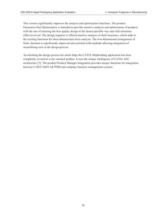 CAD-CAM & Rapid Prototyping Application Evaluation
16
1. Computer Programs in Manufacturing
This version significantly improves the analysis and optimization functions. The product
Generative Part Optimization is intended to provide sensitive analysis and optimization of products
with the aim of ensuring the best quality design in the fastest possible way and with minimum
effort involved. The design engineer is offered intuitive analysis of shell structures, which adds to
the existing functions for three-dimensional stress analysis. The two-dimensional arrangement of
finite elements is significantly improved and enriched with methods allowing integration of
streamlining tests in the design process.
Accelerating the design process for metal ships the CATIA Shipbuilding application has been
completely revised to a site oriented product. It uses the unique intelligence of CATIA AEC
architecture [5]. The product Product Manager Integration provides unique functions for integration
between CAD/CAM/CAE/PDM and company business management systems.
 